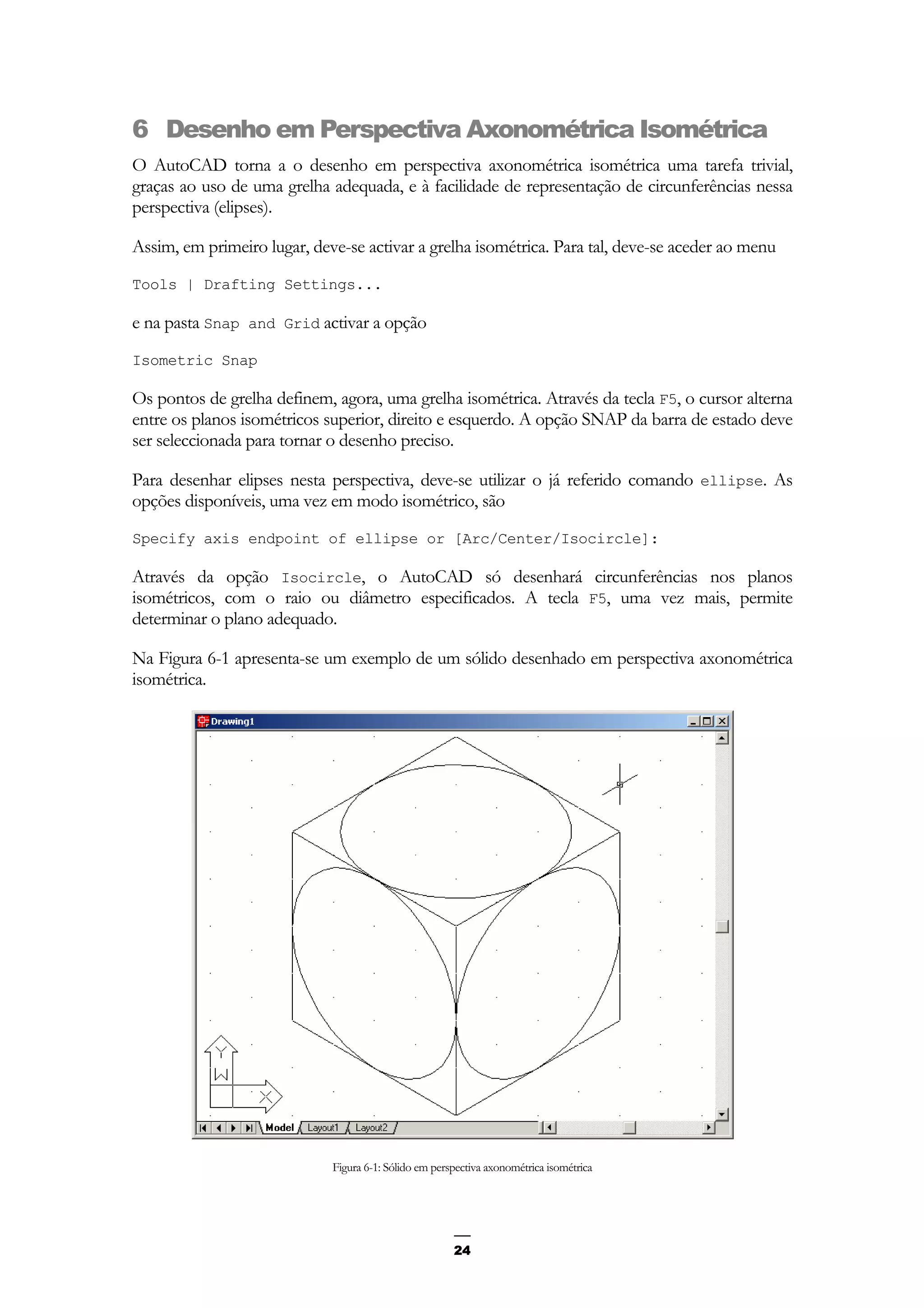 24
6 Desenho em Perspectiva Axonométrica Isométrica
O AutoCAD torna a o desenho em perspectiva axonométrica isométrica uma tarefa trivial,
graças ao uso de uma grelha adequada, e à facilidade de representação de circunferências nessa
perspectiva (elipses).
Assim, em primeiro lugar, deve-se activar a grelha isométrica. Para tal, deve-se aceder ao menu
Tools | Drafting Settings...
e na pasta Snap and Grid activar a opção
Isometric Snap
Os pontos de grelha definem, agora, uma grelha isométrica. Através da tecla F5, o cursor alterna
entre os planos isométricos superior, direito e esquerdo. A opção SNAP da barra de estado deve
ser seleccionada para tornar o desenho preciso.
Para desenhar elipses nesta perspectiva, deve-se utilizar o já referido comando ellipse. As
opções disponíveis, uma vez em modo isométrico, são
Specify axis endpoint of ellipse or [Arc/Center/Isocircle]:
Através da opção Isocircle, o AutoCAD só desenhará circunferências nos planos
isométricos, com o raio ou diâmetro especificados. A tecla F5, uma vez mais, permite
determinar o plano adequado.
Na Figura 6-1 apresenta-se um exemplo de um sólido desenhado em perspectiva axonométrica
isométrica.
Figura 6-1: Sólido em perspectiva axonométrica isométrica
 