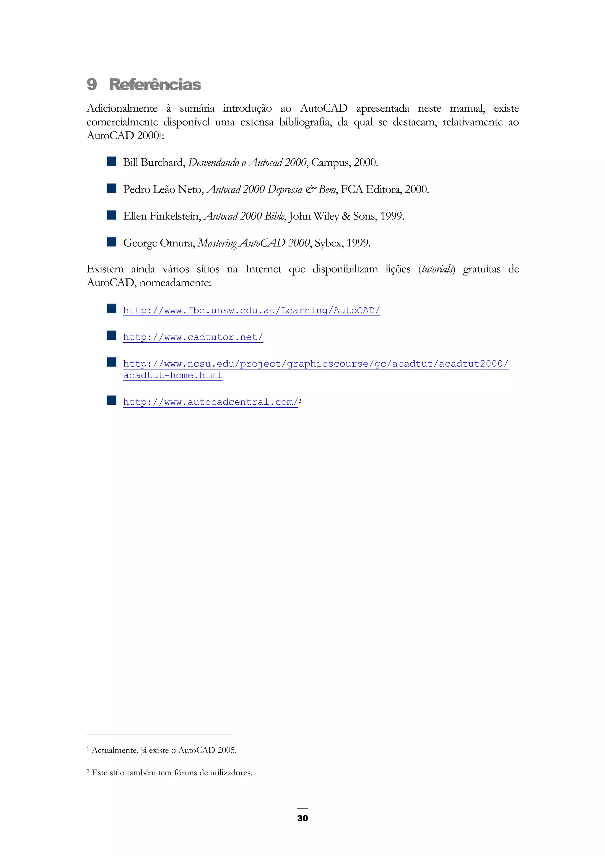 30
9 Referências
Adicionalmente à sumária introdução ao AutoCAD apresentada neste manual, existe
comercialmente disponível uma extensa bibliografia, da qual se destacam, relativamente ao
AutoCAD 20001:
Bill Burchard, Desvendando o Autocad 2000, Campus, 2000.
Pedro Leão Neto, Autocad 2000 Depressa & Bem, FCA Editora, 2000.
Ellen Finkelstein, Autocad 2000 Bible, John Wiley & Sons, 1999.
George Omura, Mastering AutoCAD 2000, Sybex, 1999.
Existem ainda vários sítios na Internet que disponibilizam lições (tutorials) gratuitas de
AutoCAD, nomeadamente:
http://www.fbe.unsw.edu.au/Learning/AutoCAD/
http://www.cadtutor.net/
http://www.ncsu.edu/project/graphicscourse/gc/acadtut/acadtut2000/
acadtut-home.html
http://www.autocadcentral.com/2
1 Actualmente, já existe o AutoCAD 2005.
2 Este sítio também tem fóruns de utilizadores.
 