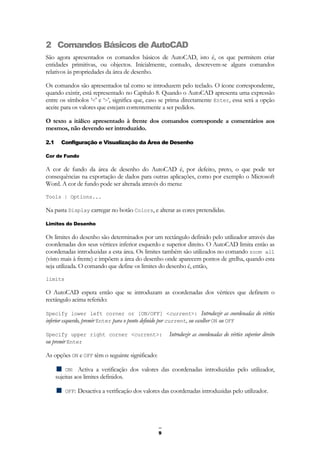 9
2 Comandos Básicos de AutoCAD
São agora apresentados os comandos básicos de AutoCAD, isto é, os que permitem criar
entidades primitivas, ou objectos. Inicialmente, contudo, descrevem-se alguns comandos
relativos às propriedades da área de desenho.
Os comandos são apresentados tal como se introduzem pelo teclado. O ícone correspondente,
quando existir, está representado no Capítulo 8. Quando o AutoCAD apresenta uma expressão
entre os símbolos ‘<’ e ‘>’, significa que, caso se prima directamente Enter, essa será a opção
aceite para os valores que estejam correntemente a ser pedidos.
O texto a itálico apresentado à frente dos comandos corresponde a comentários aos
mesmos, não devendo ser introduzido.
2.1 Configuração e Visualização da Área de Desenho
Cor de Fundo
A cor de fundo da área de desenho do AutoCAD é, por defeito, preto, o que pode ter
consequências na exportação de dados para outras aplicações, como por exemplo o Microsoft
Word. A cor de fundo pode ser alterada através do menu:
Tools | Options...
Na pasta Display carregar no botão Colors, e alterar as cores pretendidas.
Limites do Desenho
Os limites do desenho são determinados por um rectângulo definido pelo utilizador através das
coordenadas dos seus vértices inferior esquerdo e superior direito. O AutoCAD limita então as
coordenadas introduzidas a esta área. Os limites também são utilizados no comando zoom all
(visto mais à frente) e impõem a área do desenho onde aparecem pontos de grelha, quando esta
seja utilizada. O comando que define os limites do desenho é, então,
limits
O AutoCAD espera então que se introduzam as coordenadas dos vértices que definem o
rectângulo acima referido:
Specify lower left corner or [ON/OFF] <current>: Introduzir as coordenadas do vértice
inferior esquerdo, premir Enter para o ponto definido por current, ou escolher ON ou OFF
Specify upper right corner <current>: Introduzir as coordenadas do vértice superior direito
ou premir Enter
As opções ON e OFF têm o seguinte significado:
ON: Activa a verificação dos valores das coordenadas introduzidas pelo utilizador,
sujeitas aos limites definidos.
OFF: Desactiva a verificação dos valores das coordenadas introduzidas pelo utilizador.
 