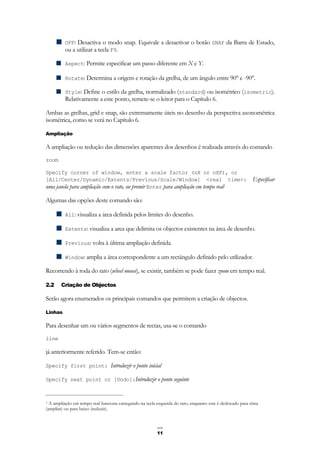 11
OFF: Desactiva o modo snap. Equivale a desactivar o botão SNAP da Barra de Estado,
ou a utilizar a tecla F9.
Aspect: Permite especificar um passo diferente em X e Y.
Rotate: Determina a origem e rotação da grelha, de um ângulo entre 90° e -90°.
Style: Define o estilo da grelha, normalizado (standard) ou isométrico (isometric).
Relativamente a este ponto, remete-se o leitor para o Capítulo 6.
Ambas as grelhas, grid e snap, são extremamente úteis no desenho da perspectiva axonométrica
isométrica, como se verá no Capítulo 6.
Ampliação
A ampliação ou redução das dimensões aparentes dos desenhos é realizada através do comando
zoom
Specify corner of window, enter a scale factor (nX or nXP), or
[All/Center/Dynamic/Extents/Previous/Scale/Window] <real time>: Especificar
uma janela para ampliação com o rato, ou premir Enter para ampliação em tempo real1
Algumas das opções deste comando são:
All: visualiza a área definida pelos limites do desenho.
Extents: visualiza a area que delimita os objectos existentes na área de desenho.
Previous: volta à última ampliação definida.
Window: amplia a área correspondente a um rectângulo definido pelo utilizador.
Recorrendo à roda do rato (wheel mouse), se existir, também se pode fazer zoom em tempo real.
2.2 Criação de Objectos
Serão agora enumerados os principais comandos que permitem a criação de objectos.
Linhas
Para desenhar um ou vários segmentos de rectas, usa-se o comando
line
já anteriormente referido. Tem-se então:
Specify first point: Introduzir o ponto inicial
Specify next point or [Undo]:Introduzir o ponto seguinte
1 A ampliação em tempo real funciona carregando na tecla esquerda do rato, enquanto este é deslocado para cima
(ampliar) ou para baixo (reduzir).
 