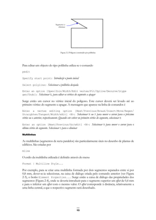 13
Figura 2-2: Polígono constituído por polilinhas
Para editar um objecto do tipo polilinha utiliza-se o comando
pedit
Specify start point: Introduzir o ponto inicial
Select polyline: Seleccionar a polilinha desejada
Enter an option [Open/Join/Width/Edit vertex/Fit/Spline/Decurve/Ltype
gen/Undo]: Seleccionar E, para editar os vértices do segmento a apagar
Surge então um cursor no vértice inicial do polígono. Este cursor deverá ser levado até ao
primeiro vértice do segmento a apagar. A mensagem que aparece na linha de comandos é
Enter a vertex editing option [Next/Previous/Break/Insert/Move/Regen/
Straighten/Tangent/Width/eXit] <N>: Seleccionar N ou P para mover o cursor para o próximo
vértice ou o anterior, respectivamente. Quando este estiver no primeiro vértice do segmento, seleccionar B
Enter an option [Next/Previous/Go/eXit] <N>: Seleccionar N para mover o cursor para o
último vértice do segmento. Seleccionar G para o eliminar
Multilinhas
As multilinhas (segmentos de recta paralelos) são particularmente úteis no desenho de plantas de
edifícios. São criadas por
mline
O estilo da multilinha utilizada é definido através do menu
Format | Multiline Style...
Por exemplo, para se criar uma multilinha formada por dois segmentos separados entre si por
0,8 mm, dever-se-ia seleccionar, na caixa de diálogo criada pelo comando anterior (ver Figura
2-3), o botão Element Properties.... Surge então a caixa de diálogo das propriedades dos
segmentos (Figura 2-4), onde se deveria introduzir para o segmento superior um offset de 0,4 mm
e para o inferior um offset com o mesmo valor. O offset corresponde à distância, relativamente a
uma linha central, a que o respectivo segmento será desenhado.
Segmento a
eliminar
 