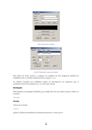 14
Figura 2-3: Definir estilo de multilinha
Figura 2-4: Propriedades dos segmentos da multilinha
Para fechar, de forma correcta, o polígono (na realidade são dois polígonos) definido por
multilinhas, deve-se escolher, quando possível, a opção Close.
Os objectos formados por multilinhas podem ser decompostos nos segmentos que os
constituem através do comando Explode, visto mais à frente.
Rectângulos
Para desenhar um rectângulo, definindo, por exemplo dois dos seus vértices opostos, utiliza-se o
comando
rectang
Círculos
Através do comando
circle
podem-se definir circunferências por diferentes processos. Assim, tem-se
 