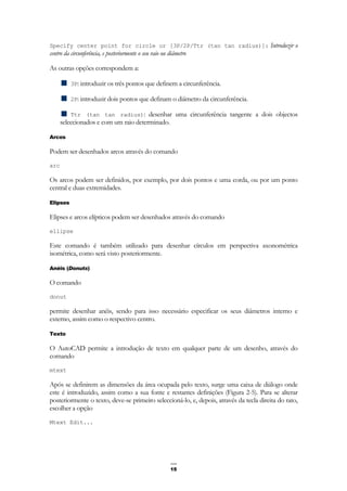 15
Specify center point for circle or [3P/2P/Ttr (tan tan radius)]: Introduzir o
centro da circunferência, e posteriormente o seu raio ou diâmetro
As outras opções correspondem a:
3P: introduzir os três pontos que definem a circunferência.
2P: introduzir dois pontos que definam o diâmetro da circunferência.
Ttr (tan tan radius): desenhar uma circunferência tangente a dois objectos
seleccionados e com um raio determinado.
Arcos
Podem ser desenhados arcos através do comando
arc
Os arcos podem ser definidos, por exemplo, por dois pontos e uma corda, ou por um ponto
central e duas extremidades.
Elipses
Elipses e arcos elípticos podem ser desenhados através do comando
ellipse
Este comando é também utilizado para desenhar círculos em perspectiva axonométrica
isométrica, como será visto posteriormente.
Anéis (Donuts)
O comando
donut
permite desenhar anéis, sendo para isso necessário especificar os seus diâmetros interno e
externo, assim como o respectivo centro.
Texto
O AutoCAD permite a introdução de texto em qualquer parte de um desenho, através do
comando
mtext
Após se definirem as dimensões da área ocupada pelo texto, surge uma caixa de diálogo onde
este é introduzido, assim como a sua fonte e restantes definições (Figura 2-5). Para se alterar
posteriormente o texto, deve-se primeiro seleccioná-lo, e, depois, através da tecla direita do rato,
escolher a opção
Mtext Edit...
 