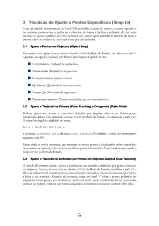 17
3 Técnicas de Ajuste a Pontos Específicos (Snap to)
Como já referido anteriormente, o AutoCAD possibilita o ajuste do cursor a pontos específicos
do desenho, pertencentes à grelha ou a objectos, de forma a facilitar a utilização do rato com
precisão. O ajuste à grelha já foi visto na Secção 2.1, sendo agora referidas as técnicas de ajuste a
pontos relativos a objectos, ou a trajectórias por eles definidas.
3.1 Ajuste a Pontos em Objectos (Object Snap)
Para activar esta opção deve-se activar o botão OSNAP da Barra de Estado, ou utilizar a tecla F3.
Algumas das opções possíveis (ver Barra Object Snap no Capítulo 8) são:
Extremidades (Endpoint) de segmentos.
Ponto médio (Midpoint) de segmentos.
Centro (Center) de circunferências.
Quadrantes (Quadrant) de circunferências.
Intersecção (Intersection) de segmentos.
Ponto mais próximo (Nearest) numa linha, arco ou circunferência.
3.2 Ajuste a Trajectórias Polares (Polar Tracking) e Ortogonais (Ortho Mode)
Pode-se ajustar os pontos a trajectórias definidas por ângulos relativos ao último ponto
introduzido. Isto é feito activando o botão POLAR da Barra de Estado, ou utilizando a tecla F10.
O valor dos ângulos é definido no menu
Tools | Drafting Settings...
e na opção Increment angle da pasta Polar Tracking. Por defeito, o valor dos incrementos
angulares é de 90°.
Existe ainda o modo ortogonal, que restringe os novos pontos a localizações sobre trajectórias
horizontais ou verticais, relativamente ao último ponto introduzido. A este modo corresponde o
botão ORTHO da Barra de Estado.
3.3 Ajuste a Trajectórias Definidas por Pontos em Objectos (Object Snap Tracking)
O AutoCAD permite ainda o ajuste a localizações em caminhos definidos por pontos especiais
em objectos. Para tal, deve-se activar o botão OTRACK da Barra de Estado, ou utilizar a tecla F11.
Deve-se então mover o cursor para o ponto desejado, deixando-o lá por uns instantes por forma
a fazer a sua aquisição. Quando tal acontece, surge um sinal ‘+’ sobre o ponto, podendo ser
adquiridos vários pontos em simultâneo. Após esta tarefa, serão visualizadas linhas horizontais,
verticais ou polares, relativas aos pontos adquiridos, conforme se deslocar o cursor sobre estas.
 