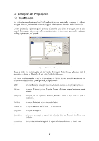 18
4 Cotagem de Projecções
4.1 Menu Dimension
As projecções desenhadas em AutoCAD podem facilmente ser cotadas, consoante o estilo de
cotagem desejado, encontrando-se todas as opções relativas a esta tarefa no menu Dimension.
Assim, geralmente o primeiro passo consiste na escolha desse estilo de cotagem. Isto é feito
através do comando dimstyle, ou do menu Dimension | Style..., aparecendo a caixa de
diálogo representada na Figura 4-1.
Figura 4-1: Definição do estilo de cotagem
Pode-se então, por exemplo, criar um novo estilo de cotagem (botão New...), baseado num já
existente, ou alterar as definições de um estilo (botão Modify...).
As várias possibilidades de cotagem de projecções, acessíveis através do menu Dimension ou
dos comandos respectivos (ver Capítulo 8), compreendem:
QDIM cria rapidamente uma série de cotas, bastando indicar os objectos pretendidos.
Linear cotagem de um segmento de recta, ficando a linha de cota na horizontal ou na
vertical.
Aligned cotagem de um segmento de recta, ficando a linha de cota alinhada com o
segmento.
Radius cotagem do raio de arcos e circunferências.
Diameter cotagem do diâmetro de arcos e circunferências.
Angular cotagem de ângulos.
Baseline cria cotas consecutivas a partir da primeira linha de chamada da última cota
definida.
Continue cria cotas consecutivas a partir da segunda linha de chamada da última cota.
 