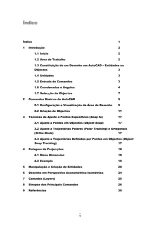 1
Índice
Índice 1
1 Introdução 2
1.1 Início 2
1.2 Área de Trabalho 2
1.3 Constituição de um Desenho em AutoCAD – Entidades ou
Objectos 3
1.4 Unidades 3
1.5 Entrada de Comandos 3
1.6 Coordenadas e Ângulos 4
1.7 Selecção de Objectos 7
2 Comandos Básicos de AutoCAD 9
2.1 Configuração e Visualização da Área de Desenho 9
2.2 Criação de Objectos 11
3 Técnicas de Ajuste a Pontos Específicos (Snap to) 17
3.1 Ajuste a Pontos em Objectos (Object Snap) 17
3.2 Ajuste a Trajectórias Polares (Polar Tracking) e Ortogonais
(Ortho Mode) 17
3.3 Ajuste a Trajectórias Definidas por Pontos em Objectos (Object
Snap Tracking) 17
4 Cotagem de Projecções 18
4.1 Menu Dimension 18
4.2 Exemplo 19
5 Manipulação e Criação de Entidades 20
6 Desenho em Perspectiva Axonométrica Isométrica 24
7 Camadas (Layers) 25
8 Sinopse dos Principais Comandos 26
9 Referências 30
 
