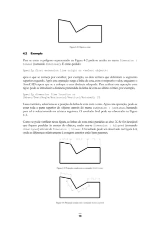 19
Figura 4-2: Objecto a cotar
4.2 Exemplo
Para se cotar o polígono representado na Figura 4-2 pode-se aceder ao menu Dimension |
Linear (comando dimlinear). É então pedido:
Specify first extension line origin or <select object>:
após o que se começa por escolher, por exemplo, os dois vértices que delimitam o segmento
superior esquerdo. Após esta operação surge a linha de cota, com o respectivo valor, enquanto o
AutoCAD espera que se a coloque a uma distância adequada. Para realizar esta operação com
rigor, pode-se introduzir a distância pretendida da linha de cota ao último vértice, por exemplo,
Specify dimension line location or
[Mtext/Text/Angle/Horizontal/Vertical/Rotated]: 25
Caso contrário, selecciona-se a posição da linha de cota com o rato. Após esta operação, pode-se
cotar toda a parte superior do objecto através do menu Dimension | Continue, bastando
para tal ir seleccionando os vértices seguintes. O resultado final pode ser observado na Figura
4-3.
Como se pode verificar nessa figura, as linhas de cota estão paralelas ao eixo X. Se for desejável
que fiquem paralelas às arestas do objecto, então usa-se Dimension | Aligned (comando
dimaligned) em vez de Dimension | Linear. O resultado pode ser observado na Figura 4-4,
onde as diferenças relativamente à cotagem anterior estão bem patentes.
Figura 4-3: Projecção cotada com o comando dimlinear
Figura 4-4: Projecção cotada com o comando dimaligned
 