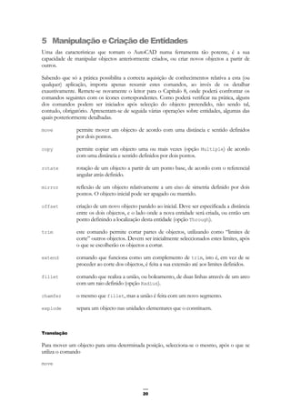 20
5 Manipulação e Criação de Entidades
Uma das características que tornam o AutoCAD numa ferramenta tão potente, é a sua
capacidade de manipular objectos anteriormente criados, ou criar novos objectos a partir de
outros.
Sabendo que só a prática possibilita a correcta aquisição de conhecimentos relativa a esta (ou
qualquer) aplicação, importa apenas resumir estes comandos, ao invés de os detalhar
exaustivamente. Remete-se novamente o leitor para o Capítulo 8, onde poderá confrontar os
comandos seguintes com os ícones correspondentes. Como poderá verificar na prática, alguns
dos comandos podem ser iniciados após selecção do objecto pretendido, não sendo tal,
contudo, obrigatório. Apresentam-se de seguida várias operações sobre entidades, algumas das
quais posteriormente detalhadas.
move permite mover um objecto de acordo com uma distância e sentido definidos
por dois pontos.
copy permite copiar um objecto uma ou mais vezes (opção Multiple) de acordo
com uma distância e sentido definidos por dois pontos.
rotate rotação de um objecto a partir de um ponto base, de acordo com o referencial
angular atrás definido.
mirror reflexão de um objecto relativamente a um eixo de simetria definido por dois
pontos. O objecto inicial pode ser apagado ou mantido.
offset criação de um novo objecto paralelo ao inicial. Deve ser especificada a distância
entre os dois objectos, e o lado onde a nova entidade será criada, ou então um
ponto definindo a localização desta entidade (opção Through).
trim este comando permite cortar partes de objectos, utilizando como “limites de
corte” outros objectos. Devem ser inicialmente seleccionados estes limites, após
o que se escolherão os objectos a cortar.
extend comando que funciona como um complemento de trim, isto é, em vez de se
proceder ao corte dos objectos, é feita a sua extensão até aos limites definidos.
fillet comando que realiza a união, ou boleamento, de duas linhas através de um arco
com um raio definido (opção Radius).
chamfer o mesmo que fillet, mas a união é feita com um novo segmento.
explode separa um objecto nas unidades elementares que o constituem.
Translação
Para mover um objecto para uma determinada posição, selecciona-se o mesmo, após o que se
utiliza o comando
move
 