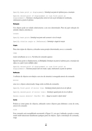 21
Specify base point or displacement: Introduzir um ponto de referência para a translação
Specify second point of displacement or <use first point as
displacement>: Seleccionar a localização final, através do rato ou por introdução de coordenadas,
relativamente ao ponto de referência
Rotação
Um objecto pode ser rodado relativamente a um eixo determinado. Para tal, após selecção do
referido objecto, introduz-se
rotate
Specify base point: Introduzir um ponto onde assentará o eixo de rotação
Specify rotation angle or [Reference]: Introduzir o ângulo de rotação
Cópia
Para criar cópias de objectos, colocadas numa posição determinada, usa-se o comando
copy
muito semelhante ao move. Na linha de comando aparece
Specify base point or displacement, or [Multiple]: Introduzir um ponto de referência para a translação das
cópias, ou a opção M para múltiplas cópias
Specify second point of displacement or <use first point as
displacement>: Seleccionar posição onde será criada a cópia, relativamente ao ponto de referência
Reflexão
A reflexão de objectos em relação a um eixo de simetria é conseguida através do comando
mirror
uma vez o objecto seleccionado. Surge então na linha de comandos
Specify first point of mirror line: Introduzir primeiro ponto do eixo de reflexão
Specify second point of mirror line:: Introduzir segundo ponto do eixo de reflexão
Delete source objects? [Yes/No] <N>: Apagar ou manter o objecto inicial
Corte
Podem-se cortar partes de objectos, utilizando outros objectos para delimitar a zona de corte,
através do comando
trim
Este comando será exemplificado recorrendo à Figura 5-1, em que é indicada a porção a cortar,
sendo inútil seleccionar inicialmente qualquer parte do objecto. Após a introdução do comando,
surge
 