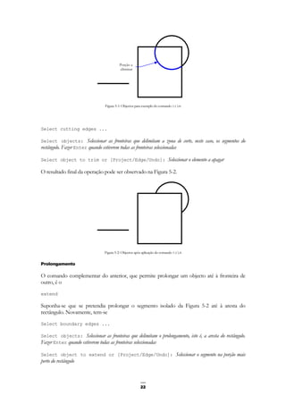 22
Figura 5-1: Objectos para exemplo do comando trim
Select cutting edges ...
Select objects: Seleccionar as fronteiras que delimitam a zona de corte, neste caso, os segmentos do
rectângulo. Fazer Enter quando estiverem todas as fronteiras seleccionadas
Select object to trim or [Project/Edge/Undo]: Seleccionar o elemento a apagar
O resultado final da operação pode ser observado na Figura 5-2.
Figura 5-2: Objectos após aplicação do comando trim
Prolongamento
O comando complementar do anterior, que permite prolongar um objecto até à fronteira de
outro, é o
extend
Suponha-se que se pretendia prolongar o segmento isolado da Figura 5-2 até à aresta do
rectângulo. Novamente, tem-se
Select boundary edges ...
Select objects: Seleccionar as fronteiras que delimitam o prolongamento, isto é, a aresta do rectângulo.
Fazer Enter quando estiverem todas as fronteiras seleccionadas
Select object to extend or [Project/Edge/Undo]: Seleccionar o segmento na porção mais
perto do rectângulo
Porção a
eliminar
 