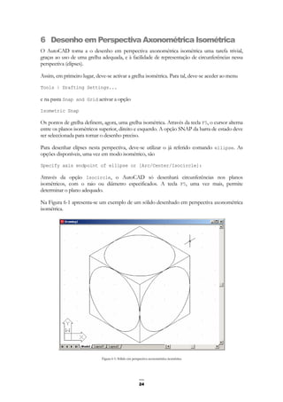 24
6 Desenho em Perspectiva Axonométrica Isométrica
O AutoCAD torna a o desenho em perspectiva axonométrica isométrica uma tarefa trivial,
graças ao uso de uma grelha adequada, e à facilidade de representação de circunferências nessa
perspectiva (elipses).
Assim, em primeiro lugar, deve-se activar a grelha isométrica. Para tal, deve-se aceder ao menu
Tools | Drafting Settings...
e na pasta Snap and Grid activar a opção
Isometric Snap
Os pontos de grelha definem, agora, uma grelha isométrica. Através da tecla F5, o cursor alterna
entre os planos isométricos superior, direito e esquerdo. A opção SNAP da barra de estado deve
ser seleccionada para tornar o desenho preciso.
Para desenhar elipses nesta perspectiva, deve-se utilizar o já referido comando ellipse. As
opções disponíveis, uma vez em modo isométrico, são
Specify axis endpoint of ellipse or [Arc/Center/Isocircle]:
Através da opção Isocircle, o AutoCAD só desenhará circunferências nos planos
isométricos, com o raio ou diâmetro especificados. A tecla F5, uma vez mais, permite
determinar o plano adequado.
Na Figura 6-1 apresenta-se um exemplo de um sólido desenhado em perspectiva axonométrica
isométrica.
Figura 6-1: Sólido em perspectiva axonométrica isométrica
 