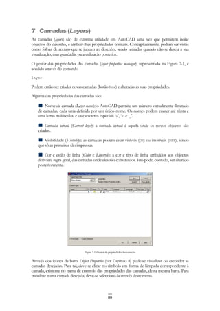 25
7 Camadas (Layers)
As camadas (layers) são de extrema utilidade em AutoCAD uma vez que permitem isolar
objectos do desenho, e atribuir-lhes propriedades comuns. Conceptualmente, podem ser vistas
como folhas de acetato que se juntam ao desenho, sendo retiradas quando não se deseja a sua
visualização, mas guardadas para utilização posterior.
O gestor das propriedades das camadas (layer properties manager), representado na Figura 7-1, é
acedido através do comando
layer
Podem então ser criadas novas camadas (botão New) e alteradas as suas propriedades.
Alguma das propriedades das camadas são:
Nome da camada (Layer name): o AutoCAD permite um número virtualmente ilimitado
de camadas, cada uma definida por um único nome. Os nomes podem conter até trinta e
uma letras maiúsculas, e os caracteres especiais ‘$’, ‘-‘ e ‘_’.
Camada actual (Current layer): a camada actual é aquela onde os novos objectos são
criados.
Visibilidade (Visibility): as camadas podem estar visíveis (ON) ou invisíveis (OFF), sendo
que só as primeiras são impressas.
Cor e estilo de linha (Color e Linestyle): a cor e tipo de linha atribuídos aos objectos
derivam, regra geral, das camadas onde eles são construídos. Isto pode, contudo, ser alterado
posteriormente.
Figura 7-1: Gestor de propriedades das camadas
Através dos ícones da barra Object Properties (ver Capítulo 8) pode-se visualizar ou esconder as
camadas desejadas. Para tal, deve-se clicar no símbolo em forma de lâmpada correspondente à
camada, existente no menu de controlo das propriedades das camadas, dessa mesma barra. Para
trabalhar numa camada desejada, deve-se seleccioná-la através deste menu.
 
