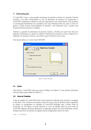 2
1 Introdução
O AutoCAD é talvez a mais popular ferramenta de desenho existente no mercado. Embora
encontre a sua maior disseminação no seio da elaboração de projectos de arquitectura, o
AutoCAD é amplamente utilizado em diversas engenharias, como electrotécnica, civil, mecânica
ou aeroespacial. Inicialmente foi concebido como uma ferramenta 2D, mas, após a versão 10,
passou a incluir imensas funcionalidades de desenho a três dimensões que o tornam uma
ferramenta bastante potente e completa.
Admitiu-se, aquando da elaboração do presente manual, o domínio por parte dos alunos de
aplicações informáticas na óptica do utilizador. Partindo desta premissa, torna-se dispensável a
explicação de operações comuns, como abrir ou gravar ficheiros, entre outras.
Este manual refere-se à versão AutoCAD 2000.
Figura 1-1: Iniciar o AutoCAD
1.1 Início
Após iniciar o AutoCAD, surge uma caixa de diálogo (ver Figura 1-1) que permite seleccionar
uma das opções apresentadas na Tabela 1-1.
1.2 Área de Trabalho
A área de trabalho do AutoCAD contém vários elementos utilizados para construir e manipular
os desenhos. Estes elementos consistem na barra de menus, área de desenho, barras específicas
de criação ou manipulação de entidades de AutoCAD (definidas mais à frente), linha de
comandos, etc. Na Figura 1-2 pode observar-se a área de trabalho típica de uma sessão de
AutoCAD. Algumas das barras disponíveis na aplicação poderão não estar inicialmente visíveis,
situação passível de ser alterada (ou algumas barras configuradas), através do menu
View | Toolbars…
 