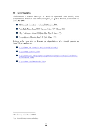 30
9 Referências
Adicionalmente à sumária introdução ao AutoCAD apresentada neste manual, existe
comercialmente disponível uma extensa bibliografia, da qual se destacam, relativamente ao
AutoCAD 20001:
Bill Burchard, Desvendando o Autocad 2000, Campus, 2000.
Pedro Leão Neto, Autocad 2000 Depressa & Bem, FCA Editora, 2000.
Ellen Finkelstein, Autocad 2000 Bible, John Wiley & Sons, 1999.
George Omura, Mastering AutoCAD 2000, Sybex, 1999.
Existem ainda vários sítios na Internet que disponibilizam lições (tutorials) gratuitas de
AutoCAD, nomeadamente:
http://www.fbe.unsw.edu.au/Learning/AutoCAD/
http://www.cadtutor.net/
http://www.ncsu.edu/project/graphicscourse/gc/acadtut/acadtut2000/
acadtut-home.html
http://www.autocadcentral.com/2
1 Actualmente, já existe o AutoCAD 2005.
2 Este sítio também tem fóruns de utilizadores.
 