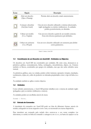 3
Ícone Opção Descrição
Abrir um desenho
(Open a Drawing):
Permite abrir um desenho criado anteriormente.
Começar a desenhar
(Start from Scratch)
Cria um novo desenho utilizando o sistema seleccionado,
inglês (polegadas) ou métrico (milímetros). As unidades
podem, posteriormente, ser alteradas.
Utilizar um modelo
(Use a Template)
Cria um novo desenho a partir de um modelo existente.
Estes têm diversos parâmetros pré-definidos.
Utilizar um assistente
(Use a Wizard)
Cria um novo desenho utilizando um assistente para definir
certos parâmetros.
Tabela 1-1: Iniciar o AutoCAD
1.3 Constituição de um Desenho em AutoCAD – Entidades ou Objectos
Os desenhos em AutoCAD são constituídos por entidades. De entre estas, destacam-se as
primitivas gráficas, nomeadamente, linhas, rectângulos, circunferências, elipses, etc. Existem
também os blocos, constituídos por grupos de entidades, mas que não serão referidos neste
manual.
As primitivas gráficas, uma vez criadas, podem sofrer inúmeras operações (rotação, translação,
escalamento, cópia, etc.), além de poderem ver alteradas propriedades como o tipo de linha ou a
cor.
Às entidades também se aplica o termo objectos.
1.4 Unidades
Como referido anteriormente, o AutoCAD permite trabalhar com o sistema de unidades inglês
(polegadas e pés) ou métrico (milímetros e metros).
As unidades podem ser escolhidas através do menu
Format | Units…
1.5 Entrada de Comandos
A introdução de comandos em AutoCAD pode ser feita de diferentes formas: através do
teclado, carregando no ícone respectivo com o rato, ou recorrendo aos menus disponíveis..
Para introduzir um comando pelo teclado deve escrever-se o seu nome completo (ou
abreviatura, se existir) na linha de comando e carregar-se em Enter, na barra de espaços ou na
 