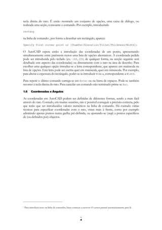 4
tecla direita do rato. É então mostrado um conjunto de opções, uma caixa de diálogo, ou
realizada uma acção, consoante o comando. Por exemplo, introduzindo
rectang
na linha de comando1, por forma a desenhar um rectângulo, aparece:
Specify first corner point or [Chamfer/Elevation/Fillet/Thickness/Width]:
O AutoCAD espera então a introdução das coordenadas de um ponto, apresentando
simultaneamente entre parêntesis rectos uma lista de opções alternativas. A coordenada pedida
pode ser introduzida pelo teclado (ex.: 140,200; de qualquer forma, na secção seguinte será
detalhado este aspecto das coordenadas) ou directamente com o rato na área de desenho. Para
escolher uma qualquer opção introduz-se a letra correspondente, que aparece em maiúscula na
lista de opções. Esta letra pode ser escrita quer em maiúscula, quer em minúscula. Por exemplo,
para alterar a espessura do rectângulo, poder-se-ia introduzir W ou w, correspondente a Width.
Para repetir o último comando carrega-se em Enter ou na barra de espaços. Pode-se também
recorrer à tecla direita do rato. Para cancelar um comando não terminado prime-se Esc.
1.6 Coordenadas e Ângulos
As coordenadas em AutoCAD podem ser definidas de diferentes formas, sendo a mais fácil
através do rato. Contudo, em muitas ocasiões, não é possível conseguir a precisão correcta, pelo
que terão que ser introduzidos valores numéricos na linha de comando. Há contudo várias
técnicas para especificar coordenadas com o rato, vistas mais à frente, como por exemplo
admitindo apenas pontos numa grelha pré-definida, ou ajustando-se (snap) a pontos específicos
de (ou definidos por) objectos.
1 Para introduzir texto na linha de comandos, basta começar a escrever. O cursor passará automaticamente para lá.
 