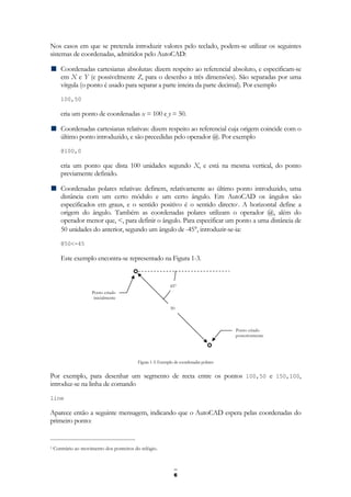 6
Nos casos em que se pretenda introduzir valores pelo teclado, podem-se utilizar os seguintes
sistemas de coordenadas, admitidos pelo AutoCAD:
Coordenadas cartesianas absolutas: dizem respeito ao referencial absoluto, e especificam-se
em X e Y (e possivelmente Z, para o desenho a três dimensões). São separadas por uma
vírgula (o ponto é usado para separar a parte inteira da parte decimal). Por exemplo
100,50
cria um ponto de coordenadas x = 100 e y = 50.
Coordenadas cartesianas relativas: dizem respeito ao referencial cuja origem coincide com o
último ponto introduzido, e são precedidas pelo operador @. Por exemplo
@100,0
cria um ponto que dista 100 unidades segundo X, e está na mesma vertical, do ponto
previamente definido.
Coordenadas polares relativas: definem, relativamente ao último ponto introduzido, uma
distância com um certo módulo e um certo ângulo. Em AutoCAD os ângulos são
especificados em graus, e o sentido positivo é o sentido directo1. A horizontal define a
origem do ângulo. Também as coordenadas polares utilizam o operador @, além do
operador menor que, <, para definir o ângulo. Para especificar um ponto a uma distância de
50 unidades do anterior, segundo um ângulo de -45°, introduzir-se-ia:
@50<-45
Este exemplo encontra-se representado na Figura 1-3.
Figura 1-3: Exemplo de coordenadas polares
Por exemplo, para desenhar um segmento de recta entre os pontos 100,50 e 150,100,
introduz-se na linha de comando
line
Aparece então a seguinte mensagem, indicando que o AutoCAD espera pelas coordenadas do
primeiro ponto:
1 Contrário ao movimento dos ponteiros do relógio.
50
45°
Ponto criado
inicialmente
Ponto criado
posteriormente
 