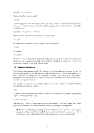 7
Specify first point:
Pode-se introduzir o ponto inicial
100,50
Também se poderia fazer marcando o ponto com o rato, embora a precisão fosse sempre dúbia
(caso não se utilizasse, por exemplo, uma grelha adequada, como posteriormente se verá). De
seguida aparece:
Specify next point or [Undo]:
Há então várias alternativas. Pode escrever-se simplesmente
150,100
ou então usar coordenadas relativas. Estas podem ser cartesianas,
@50,50
ou polares,
@70.711<45
O valor 70.711 corresponde à distância medida entre os dois pontos, dada pelo teorema de
Pitágoras. Note-se que, neste comando, havia ainda a possibilidade de seleccionar a opção Undo,
escrevendo o carácter U, que anula a última acção.
1.7 Selecção de Objectos
Em inúmeros comandos de AutoCAD é necessário seleccionar objectos, por vezes, de entre os
inúmeros que constituem um desenho. Isso pode ser feito objecto a objecto, apontando com o
rato e clicando no botão do lado esquerdo. Contudo, essa tarefa pode ser morosa,
principalmente se forem muitos os objectos a seleccionar. Existem assim outras possibilidades,
que serão de seguida explanadas.
Por exemplo, o comando copy permite copiar um ou vários objectos do desenho. Assim,
introduzindo, na linha de comandos
copy
a forma do cursor muda para um quadrado, chamado alvo de selecção de objectos (object selection
target ou, também, pickbox), e surge
Select objects:
indicando que o AutoCAD espera que o utilizador seleccione os objectos a copiar. Esta tarefa
pode então ser realizada de acordo com várias técnicas, que a seguir se exemplificam:
Selecção individual (object pointing): seleccionar objectos um a um com o rato. Se, por
engano, um objecto errado for escolhido, basta premir a tecla Shift, enquanto se volta a
seleccionar o mesmo objecto. Este deixa então de fazer parte do grupo seleccionado.
 