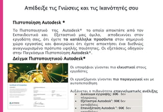 Απέδειξε τις Γνώσεις και τις Ικανότητές σου
Πιστοποίηση Autodesk ®
Δείγμα Πιστοποιητικού Autodesk®
• Οι υποψήφιοι γίνονται πιο ελκυστικοί στους
εργοδότες
• Οι εργαζόμενοι γίνονται πιο παραγωγικοί και με
αυτοπεποίθηση
• Αυξάνεται η πιθανότητα επαγγελματικής ανέλιξης
Το Πιστοποιητικό της Autodesk® το οποίο αποκτάτε από τον
Εκπαιδευτικό και Εξεταστικό μας όμιλο, αποδεικνύει στον
εργοδότη σας, ότι έχετε τα κατάλληλα προσόντα στον σημερινό
χώρο εργασίας και φανερώνει ότι έχετε αποκτήσει ένα διεθνώς
αναγνωρισμένο πρότυπο υψηλής ποιότητας. Οι εξετάσεις οδηγούν
στην Παγκόσμια Πιστοποίηση Autodesk®.
 Δικαίωμα εγγραφής: 30€ δεν
πληρώνεις
 Εξέταστρα Autodesk®: 90€ δεν
καταβάλεις
 Επανεξέταση Autodesk ®: 90€ δεν
 