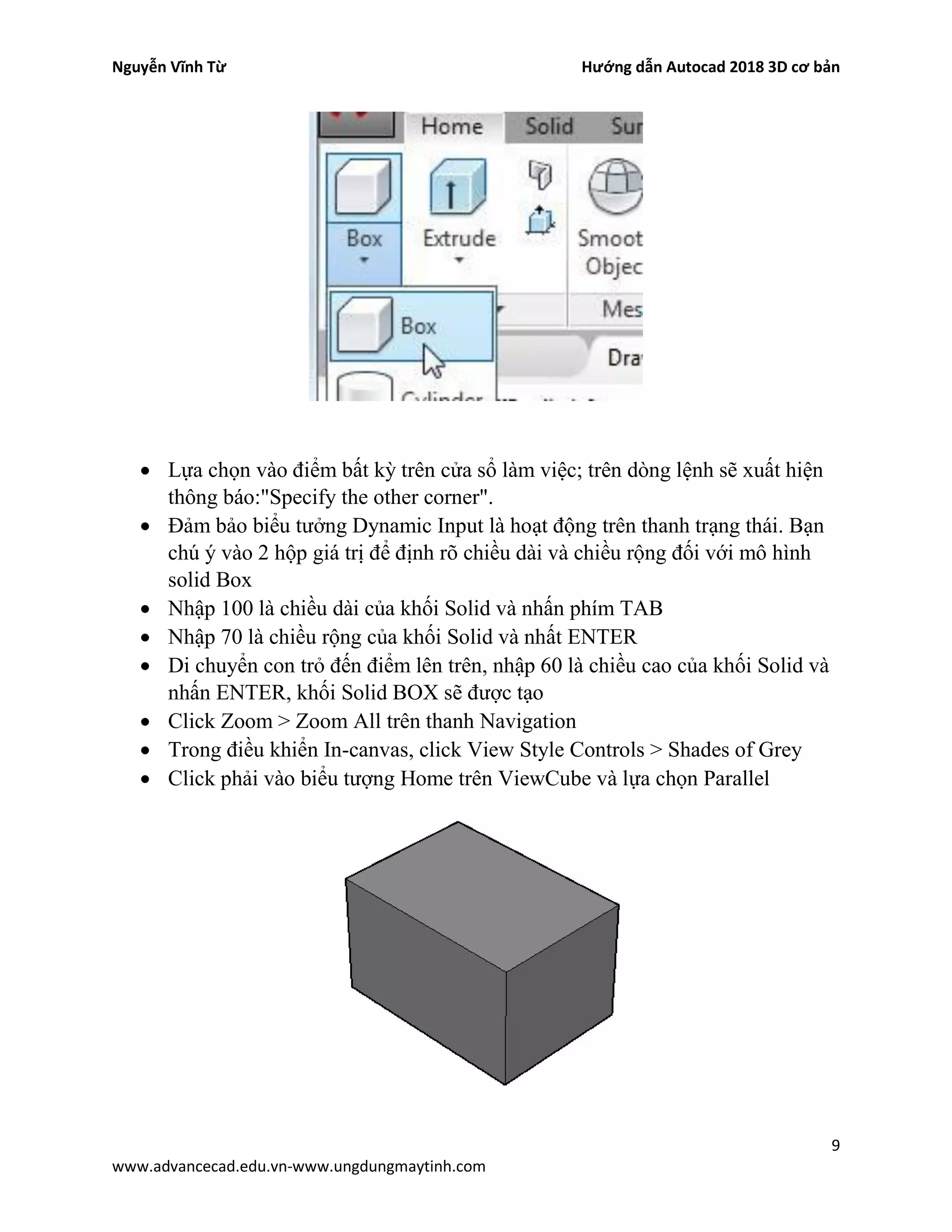 Nguyễn Vĩnh Từ Hướng dẫn Autocad 2018 3D cơ bản
9
www.advancecad.edu.vn-www.ungdungmaytinh.com
• Lựa chọn vào điểm bất kỳ trên cửa sổ làm việc; trên dòng lệnh sẽ xuất hiện
thông báo:"Specify the other corner".
• Đảm bảo biểu tưởng Dynamic Input là hoạt động trên thanh trạng thái. Bạn
chú ý vào 2 hộp giá trị để định rõ chiều dài và chiều rộng đối với mô hình
solid Box
• Nhập 100 là chiều dài của khối Solid và nhấn phím TAB
• Nhập 70 là chiều rộng của khối Solid và nhất ENTER
• Di chuyển con trỏ đến điểm lên trên, nhập 60 là chiều cao của khối Solid và
nhấn ENTER, khối Solid BOX sẽ được tạo
• Click Zoom > Zoom All trên thanh Navigation
• Trong điều khiển In-canvas, click View Style Controls > Shades of Grey
• Click phải vào biểu tượng Home trên ViewCube và lựa chọn Parallel
 