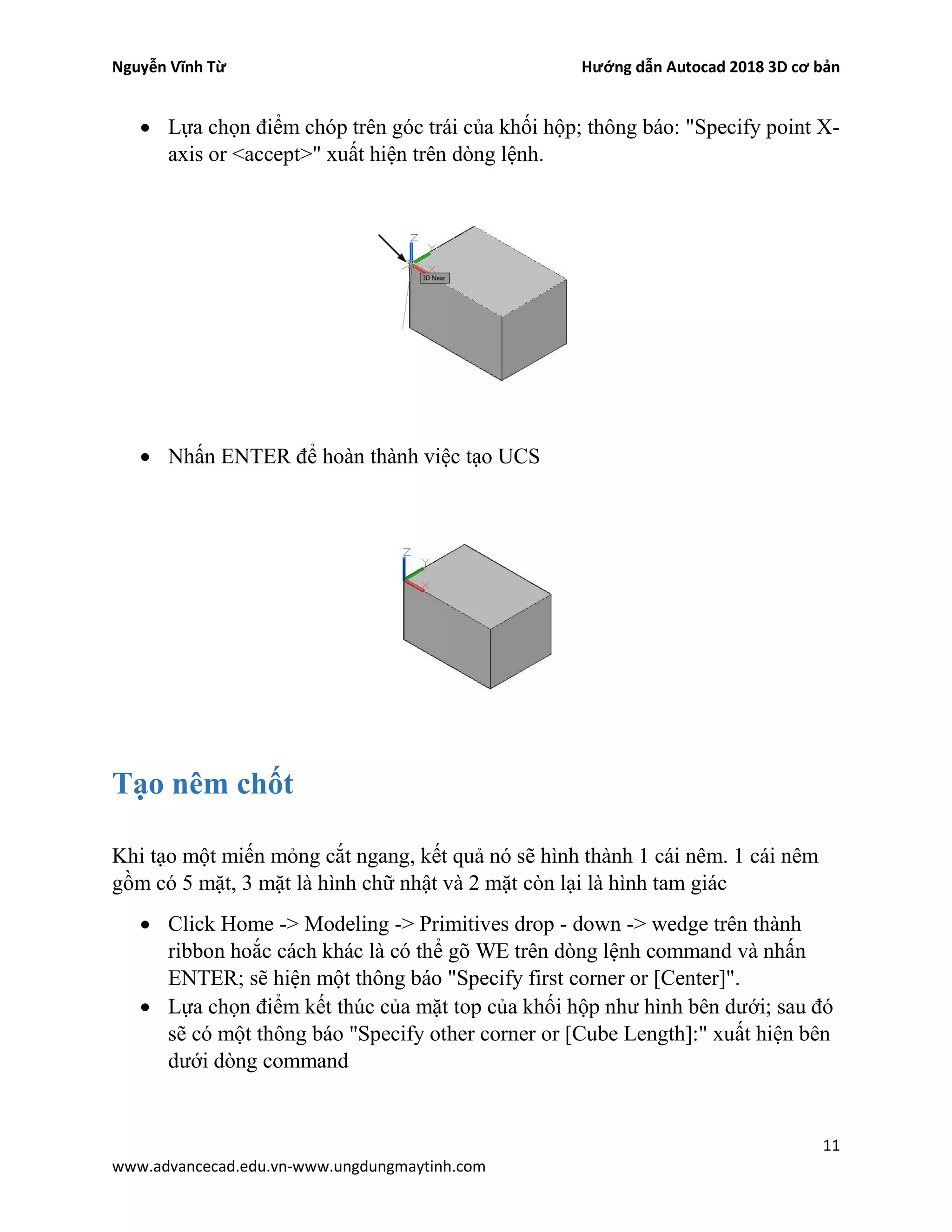 Nguyễn Vĩnh Từ Hướng dẫn Autocad 2018 3D cơ bản
11
www.advancecad.edu.vn-www.ungdungmaytinh.com
• Lựa chọn điểm chóp trên góc trái của khối hộp; thông báo: "Specify point X-
axis or <accept>" xuất hiện trên dòng lệnh.
• Nhấn ENTER để hoàn thành việc tạo UCS
Tạo nêm chốt
Khi tạo một miến mỏng cắt ngang, kết quả nó sẽ hình thành 1 cái nêm. 1 cái nêm
gồm có 5 mặt, 3 mặt là hình chữ nhật và 2 mặt còn lại là hình tam giác
• Click Home -> Modeling -> Primitives drop - down -> wedge trên thành
ribbon hoắc cách khác là có thể gõ WE trên dòng lệnh command và nhấn
ENTER; sẽ hiện một thông báo "Specify first corner or [Center]".
• Lựa chọn điểm kết thúc của mặt top của khối hộp như hình bên dưới; sau đó
sẽ có một thông báo "Specify other corner or [Cube Length]:" xuất hiện bên
dưới dòng command
 