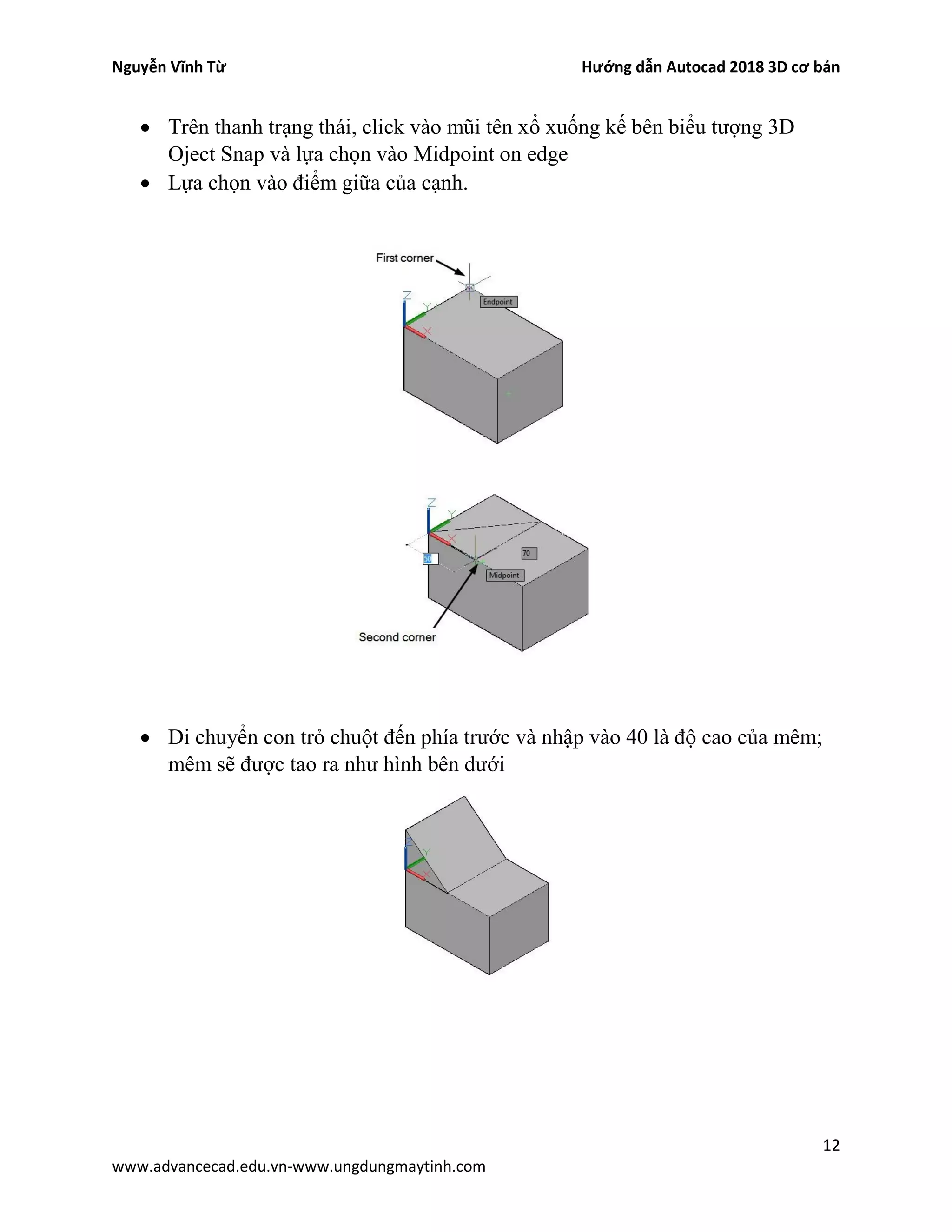 Nguyễn Vĩnh Từ Hướng dẫn Autocad 2018 3D cơ bản
12
www.advancecad.edu.vn-www.ungdungmaytinh.com
• Trên thanh trạng thái, click vào mũi tên xổ xuống kế bên biểu tượng 3D
Oject Snap và lựa chọn vào Midpoint on edge
• Lựa chọn vào điểm giữa của cạnh.
• Di chuyển con trỏ chuột đến phía trước và nhập vào 40 là độ cao của mêm;
mêm sẽ được tao ra như hình bên dưới
 