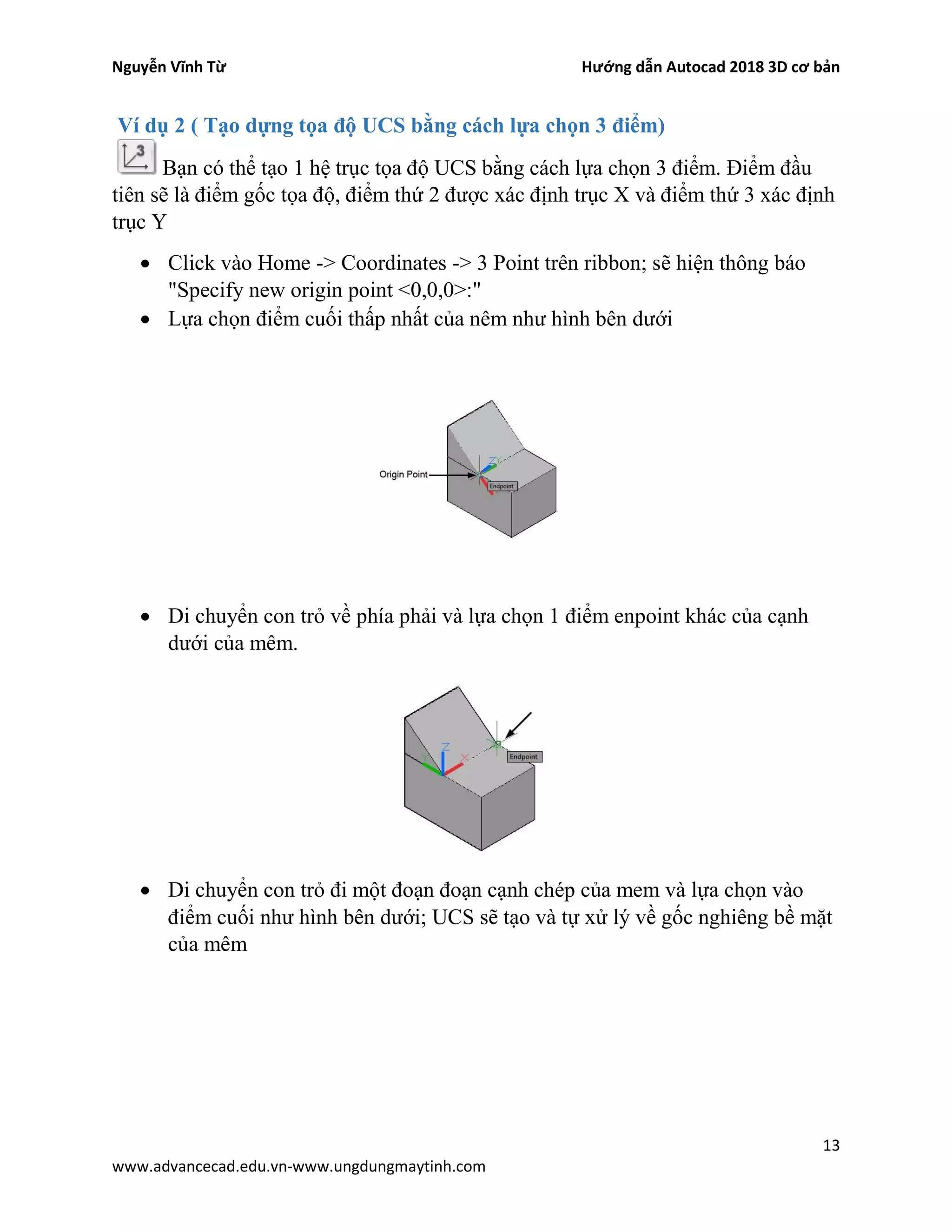 Nguyễn Vĩnh Từ Hướng dẫn Autocad 2018 3D cơ bản
13
www.advancecad.edu.vn-www.ungdungmaytinh.com
Ví dụ 2 ( Tạo dựng tọa độ UCS bằng cách lựa chọn 3 điểm)
Bạn có thể tạo 1 hệ trục tọa độ UCS bằng cách lựa chọn 3 điểm. Điểm đầu
tiên sẽ là điểm gốc tọa độ, điểm thứ 2 được xác định trục X và điểm thứ 3 xác định
trục Y
• Click vào Home -> Coordinates -> 3 Point trên ribbon; sẽ hiện thông báo
"Specify new origin point <0,0,0>:"
• Lựa chọn điểm cuối thấp nhất của nêm như hình bên dưới
• Di chuyển con trỏ về phía phải và lựa chọn 1 điểm enpoint khác của cạnh
dưới của mêm.
• Di chuyển con trỏ đi một đoạn đoạn cạnh chép của mem và lựa chọn vào
điểm cuối như hình bên dưới; UCS sẽ tạo và tự xử lý về gốc nghiêng bề mặt
của mêm
 