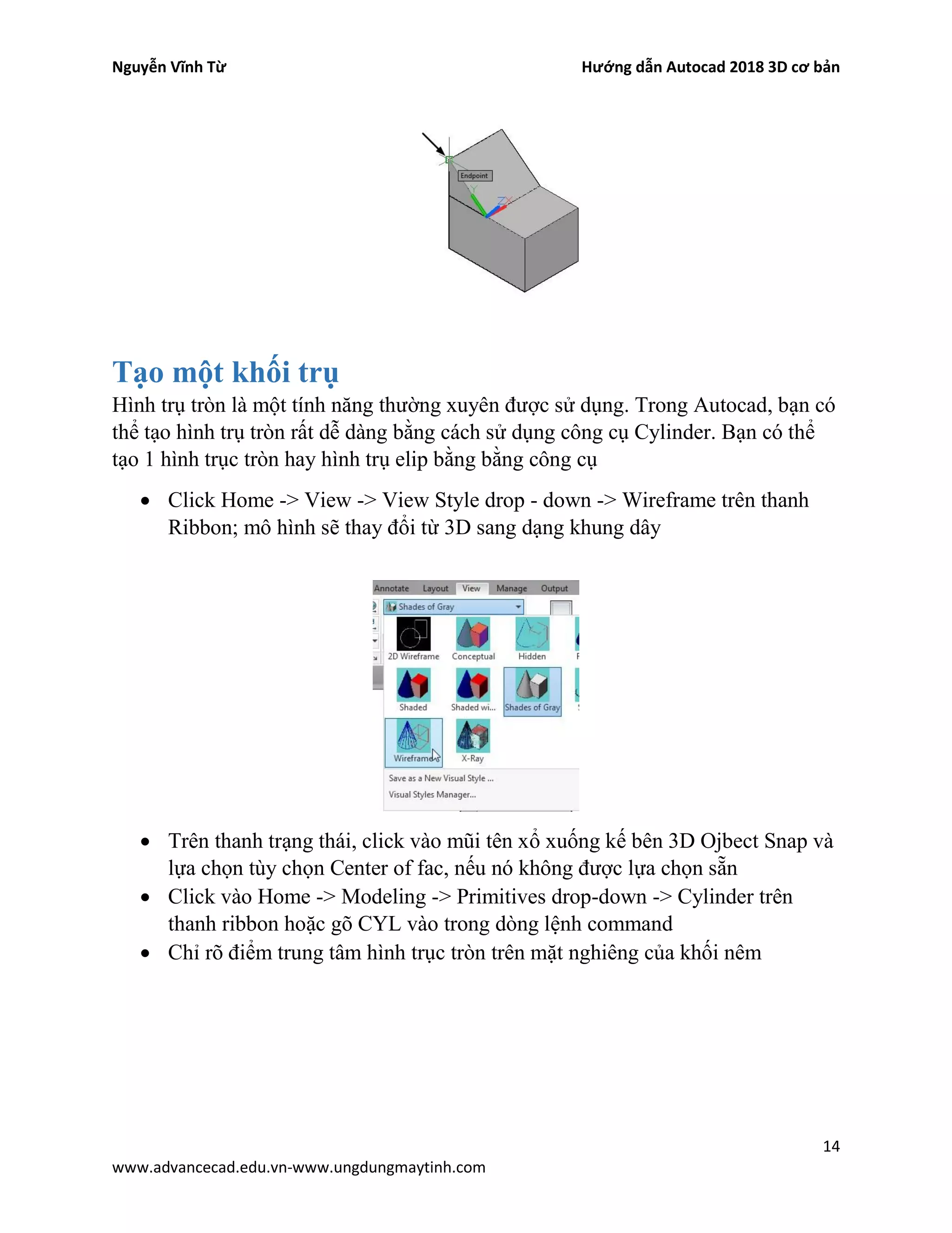 Nguyễn Vĩnh Từ Hướng dẫn Autocad 2018 3D cơ bản
14
www.advancecad.edu.vn-www.ungdungmaytinh.com
Tạo một khối trụ
Hình trụ tròn là một tính năng thường xuyên được sử dụng. Trong Autocad, bạn có
thể tạo hình trụ tròn rất dễ dàng bằng cách sử dụng công cụ Cylinder. Bạn có thể
tạo 1 hình trục tròn hay hình trụ elip bằng bằng công cụ
• Click Home -> View -> View Style drop - down -> Wireframe trên thanh
Ribbon; mô hình sẽ thay đổi từ 3D sang dạng khung dây
• Trên thanh trạng thái, click vào mũi tên xổ xuống kế bên 3D Ojbect Snap và
lựa chọn tùy chọn Center of fac, nếu nó không được lựa chọn sẵn
• Click vào Home -> Modeling -> Primitives drop-down -> Cylinder trên
thanh ribbon hoặc gõ CYL vào trong dòng lệnh command
• Chỉ rõ điểm trung tâm hình trục tròn trên mặt nghiêng của khối nêm
 