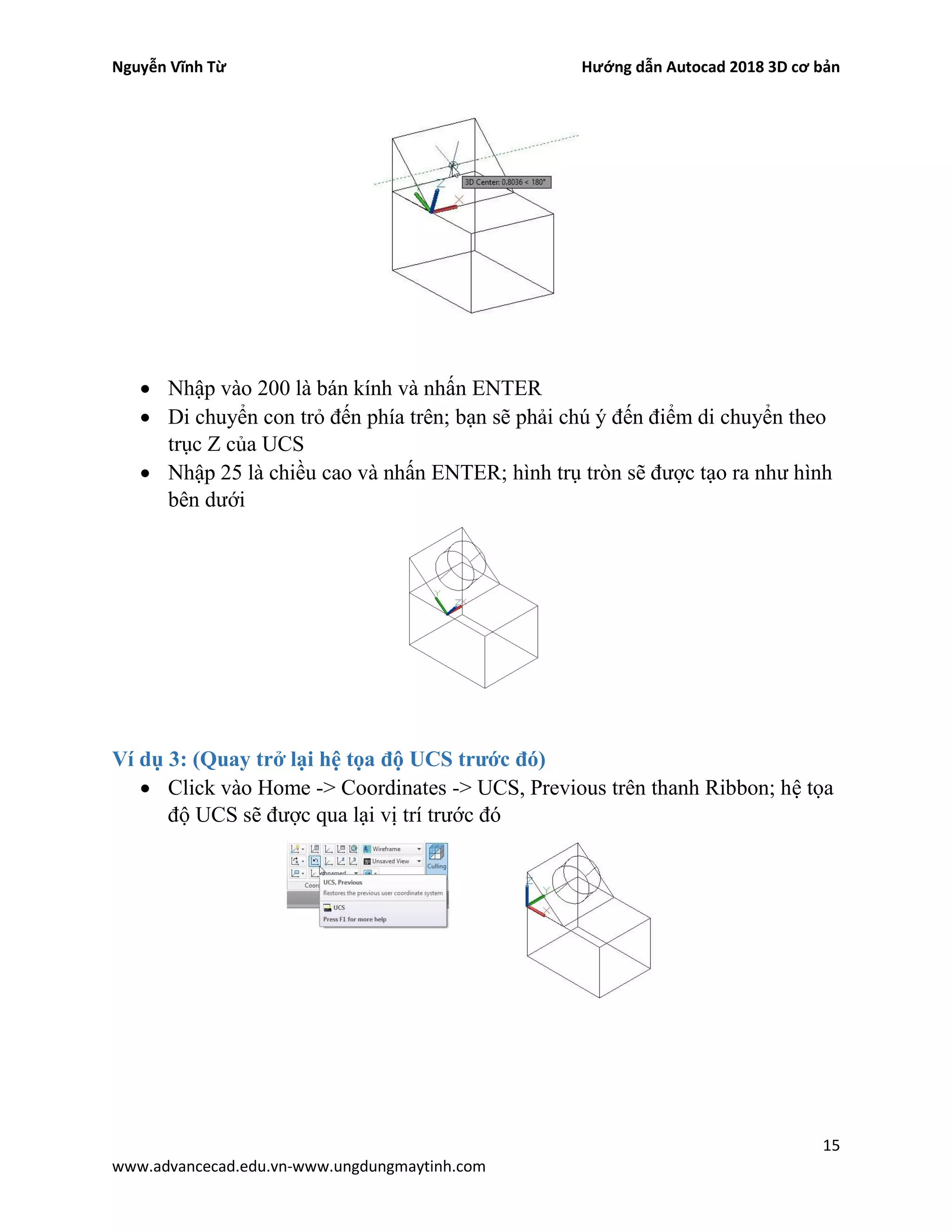 Nguyễn Vĩnh Từ Hướng dẫn Autocad 2018 3D cơ bản
15
www.advancecad.edu.vn-www.ungdungmaytinh.com
• Nhập vào 200 là bán kính và nhấn ENTER
• Di chuyển con trỏ đến phía trên; bạn sẽ phải chú ý đến điểm di chuyển theo
trục Z của UCS
• Nhập 25 là chiều cao và nhấn ENTER; hình trụ tròn sẽ được tạo ra như hình
bên dưới
Ví dụ 3: (Quay trở lại hệ tọa độ UCS trước đó)
• Click vào Home -> Coordinates -> UCS, Previous trên thanh Ribbon; hệ tọa
độ UCS sẽ được qua lại vị trí trước đó
 