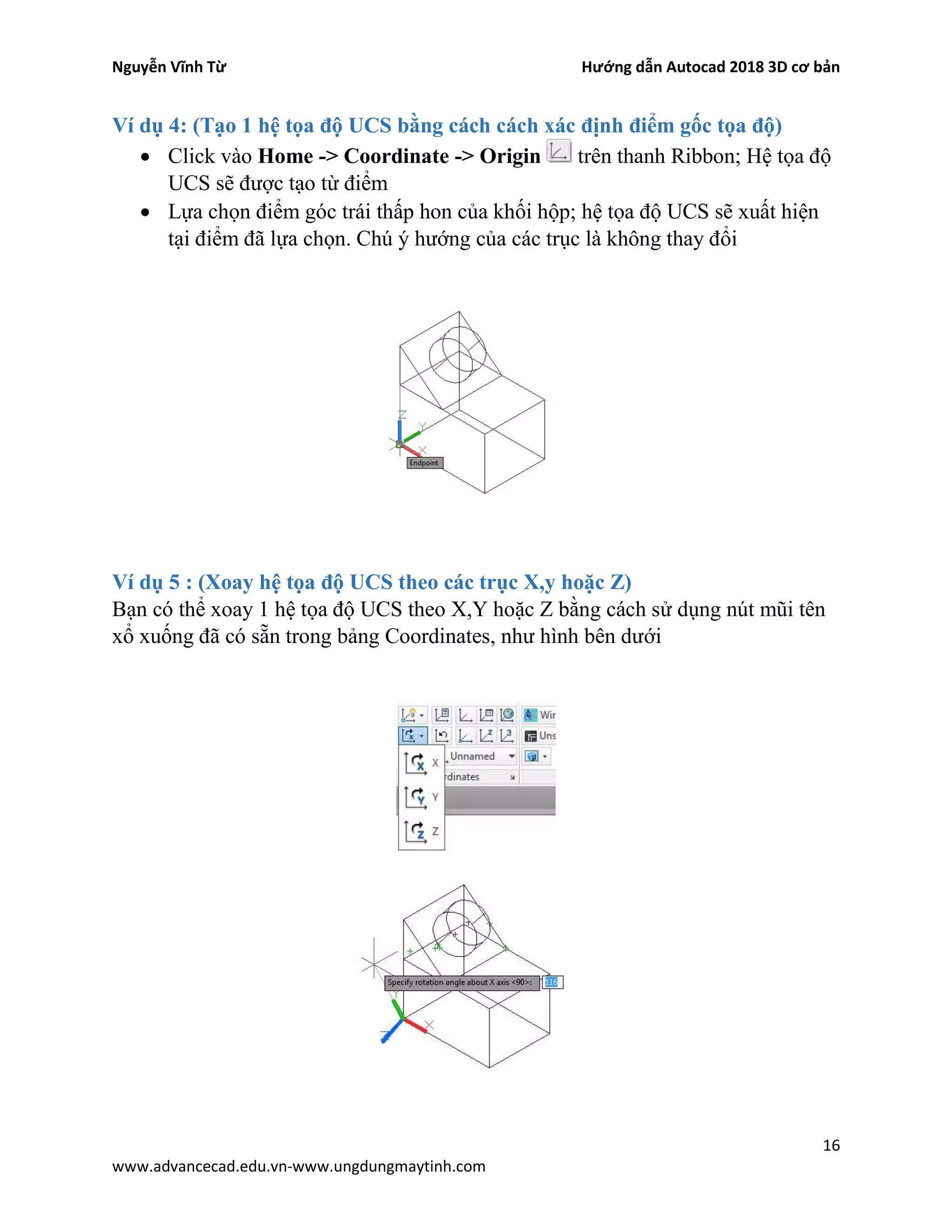 Nguyễn Vĩnh Từ Hướng dẫn Autocad 2018 3D cơ bản
16
www.advancecad.edu.vn-www.ungdungmaytinh.com
Ví dụ 4: (Tạo 1 hệ tọa độ UCS bằng cách cách xác định điểm gốc tọa độ)
• Click vào Home -> Coordinate -> Origin trên thanh Ribbon; Hệ tọa độ
UCS sẽ được tạo từ điểm
• Lựa chọn điểm góc trái thấp hon của khối hộp; hệ tọa độ UCS sẽ xuất hiện
tại điểm đã lựa chọn. Chú ý hướng của các trục là không thay đổi
Ví dụ 5 : (Xoay hệ tọa độ UCS theo các trục X,y hoặc Z)
Bạn có thể xoay 1 hệ tọa độ UCS theo X,Y hoặc Z bằng cách sử dụng nút mũi tên
xổ xuống đã có sẵn trong bảng Coordinates, như hình bên dưới
 