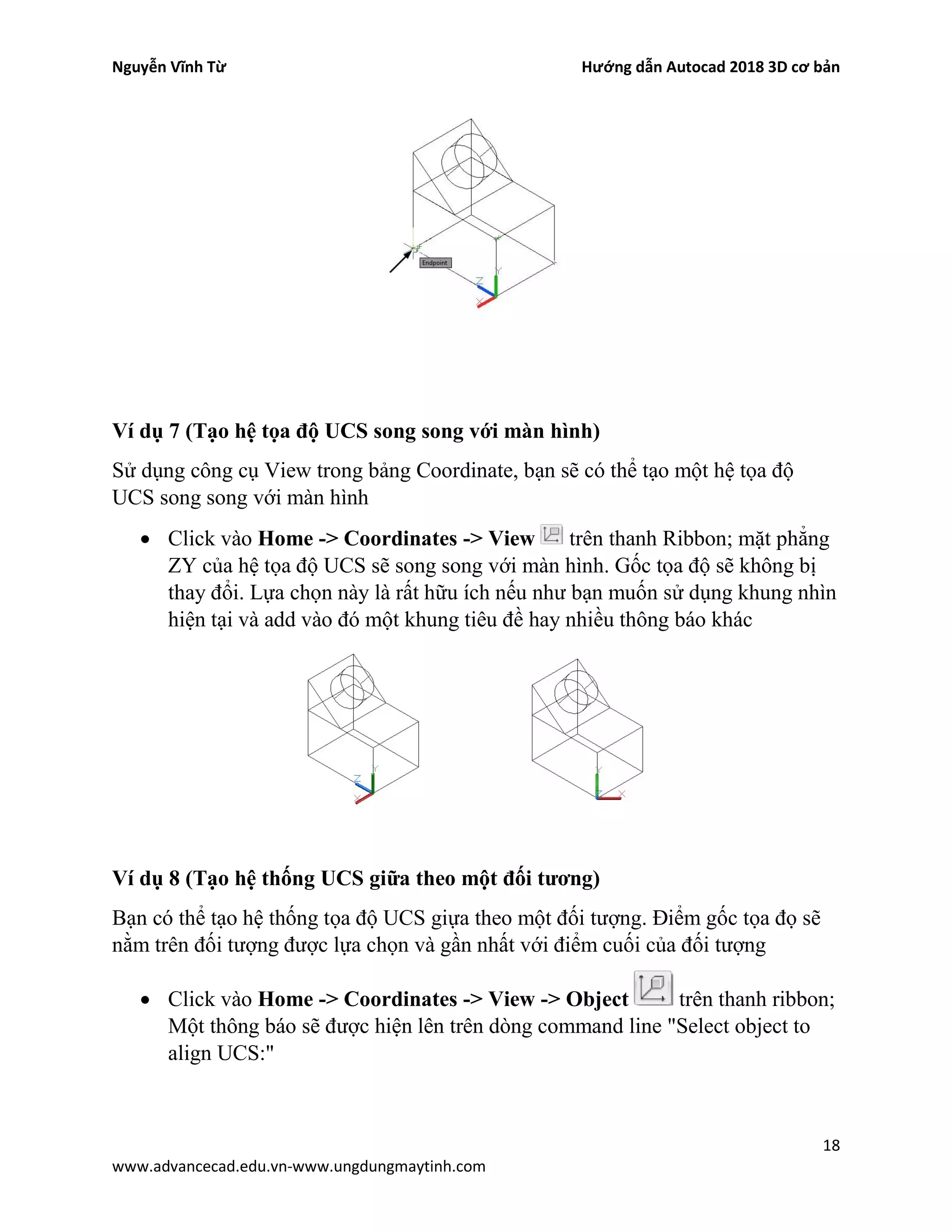 Nguyễn Vĩnh Từ Hướng dẫn Autocad 2018 3D cơ bản
18
www.advancecad.edu.vn-www.ungdungmaytinh.com
Ví dụ 7 (Tạo hệ tọa độ UCS song song với màn hình)
Sử dụng công cụ View trong bảng Coordinate, bạn sẽ có thể tạo một hệ tọa độ
UCS song song với màn hình
• Click vào Home -> Coordinates -> View trên thanh Ribbon; mặt phẳng
ZY của hệ tọa độ UCS sẽ song song với màn hình. Gốc tọa độ sẽ không bị
thay đổi. Lựa chọn này là rất hữu ích nếu như bạn muốn sử dụng khung nhìn
hiện tại và add vào đó một khung tiêu đề hay nhiều thông báo khác
Ví dụ 8 (Tạo hệ thống UCS giữa theo một đối tương)
Bạn có thể tạo hệ thống tọa độ UCS giựa theo một đối tượng. Điểm gốc tọa đọ sẽ
nằm trên đối tượng được lựa chọn và gần nhất với điểm cuối của đối tượng
• Click vào Home -> Coordinates -> View -> Object trên thanh ribbon;
Một thông báo sẽ được hiện lên trên dòng command line "Select object to
align UCS:"
 