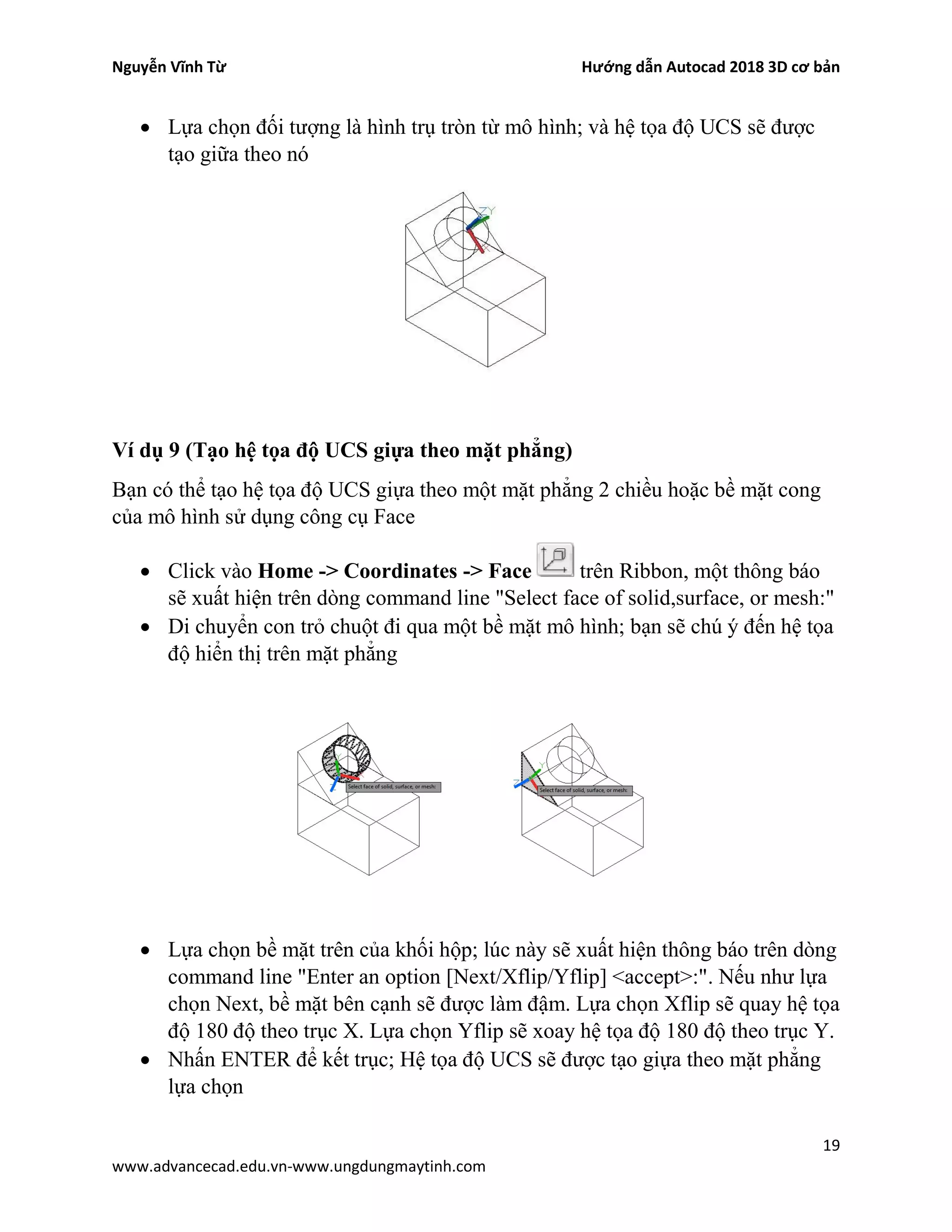 Nguyễn Vĩnh Từ Hướng dẫn Autocad 2018 3D cơ bản
19
www.advancecad.edu.vn-www.ungdungmaytinh.com
• Lựa chọn đối tượng là hình trụ tròn từ mô hình; và hệ tọa độ UCS sẽ được
tạo giữa theo nó
Ví dụ 9 (Tạo hệ tọa độ UCS giựa theo mặt phẳng)
Bạn có thể tạo hệ tọa độ UCS giựa theo một mặt phẳng 2 chiều hoặc bề mặt cong
của mô hình sử dụng công cụ Face
• Click vào Home -> Coordinates -> Face trên Ribbon, một thông báo
sẽ xuất hiện trên dòng command line "Select face of solid,surface, or mesh:"
• Di chuyển con trỏ chuột đi qua một bề mặt mô hình; bạn sẽ chú ý đến hệ tọa
độ hiển thị trên mặt phẳng
• Lựa chọn bề mặt trên của khối hộp; lúc này sẽ xuất hiện thông báo trên dòng
command line "Enter an option [Next/Xflip/Yflip] <accept>:". Nếu như lựa
chọn Next, bề mặt bên cạnh sẽ được làm đậm. Lựa chọn Xflip sẽ quay hệ tọa
độ 180 độ theo trục X. Lựa chọn Yflip sẽ xoay hệ tọa độ 180 độ theo trục Y.
• Nhấn ENTER để kết trục; Hệ tọa độ UCS sẽ được tạo giựa theo mặt phẳng
lựa chọn
 