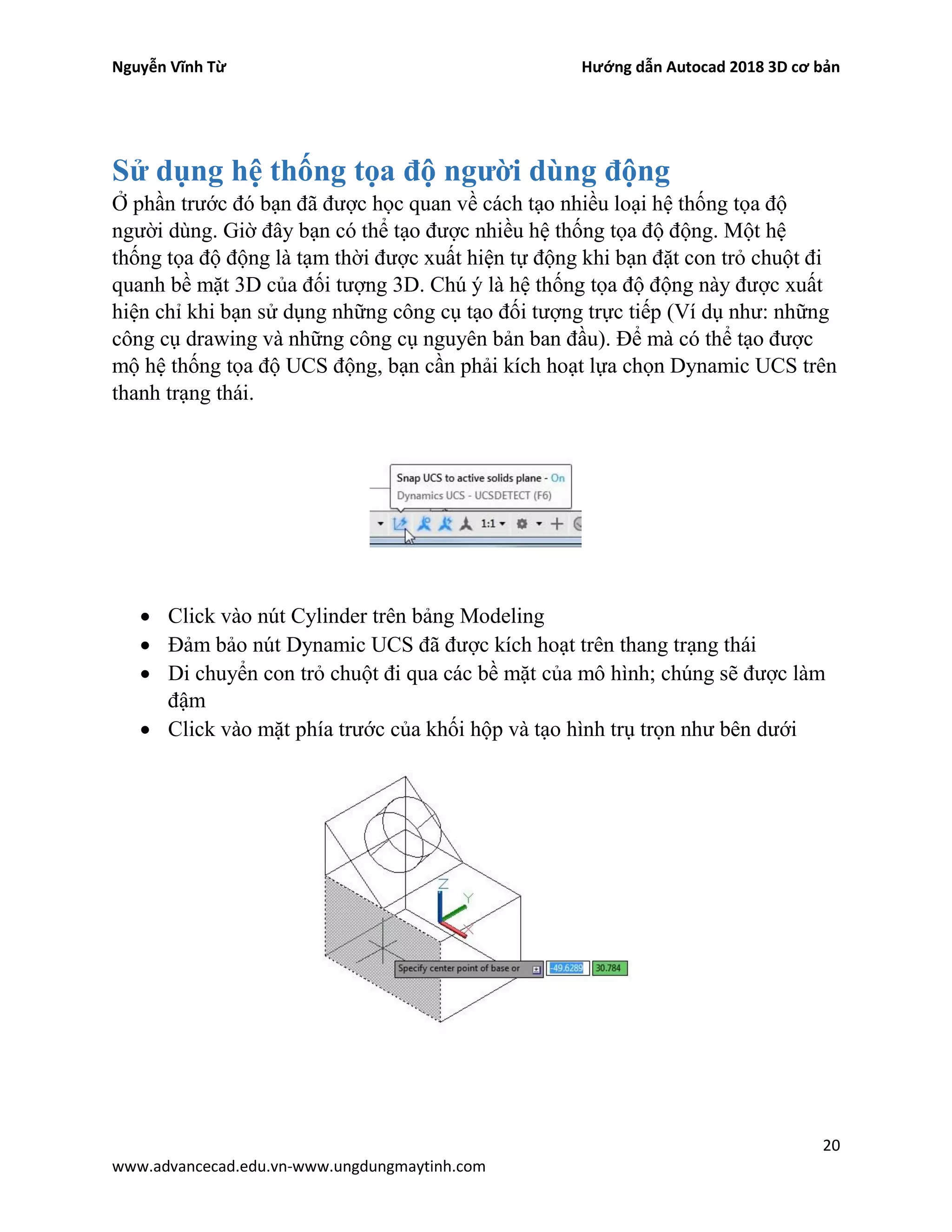 Nguyễn Vĩnh Từ Hướng dẫn Autocad 2018 3D cơ bản
20
www.advancecad.edu.vn-www.ungdungmaytinh.com
Sử dụng hệ thống tọa độ người dùng động
Ở phần trước đó bạn đã được học quan về cách tạo nhiều loại hệ thống tọa độ
người dùng. Giờ đây bạn có thể tạo được nhiều hệ thống tọa độ động. Một hệ
thống tọa độ động là tạm thời được xuất hiện tự động khi bạn đặt con trỏ chuột đi
quanh bề mặt 3D của đối tượng 3D. Chú ý là hệ thống tọa độ động này được xuất
hiện chỉ khi bạn sử dụng những công cụ tạo đối tượng trực tiếp (Ví dụ như: những
công cụ drawing và những công cụ nguyên bản ban đầu). Để mà có thể tạo được
mộ hệ thống tọa độ UCS động, bạn cần phải kích hoạt lựa chọn Dynamic UCS trên
thanh trạng thái.
• Click vào nút Cylinder trên bảng Modeling
• Đảm bảo nút Dynamic UCS đã được kích hoạt trên thang trạng thái
• Di chuyển con trỏ chuột đi qua các bề mặt của mô hình; chúng sẽ được làm
đậm
• Click vào mặt phía trước của khối hộp và tạo hình trụ trọn như bên dưới
 