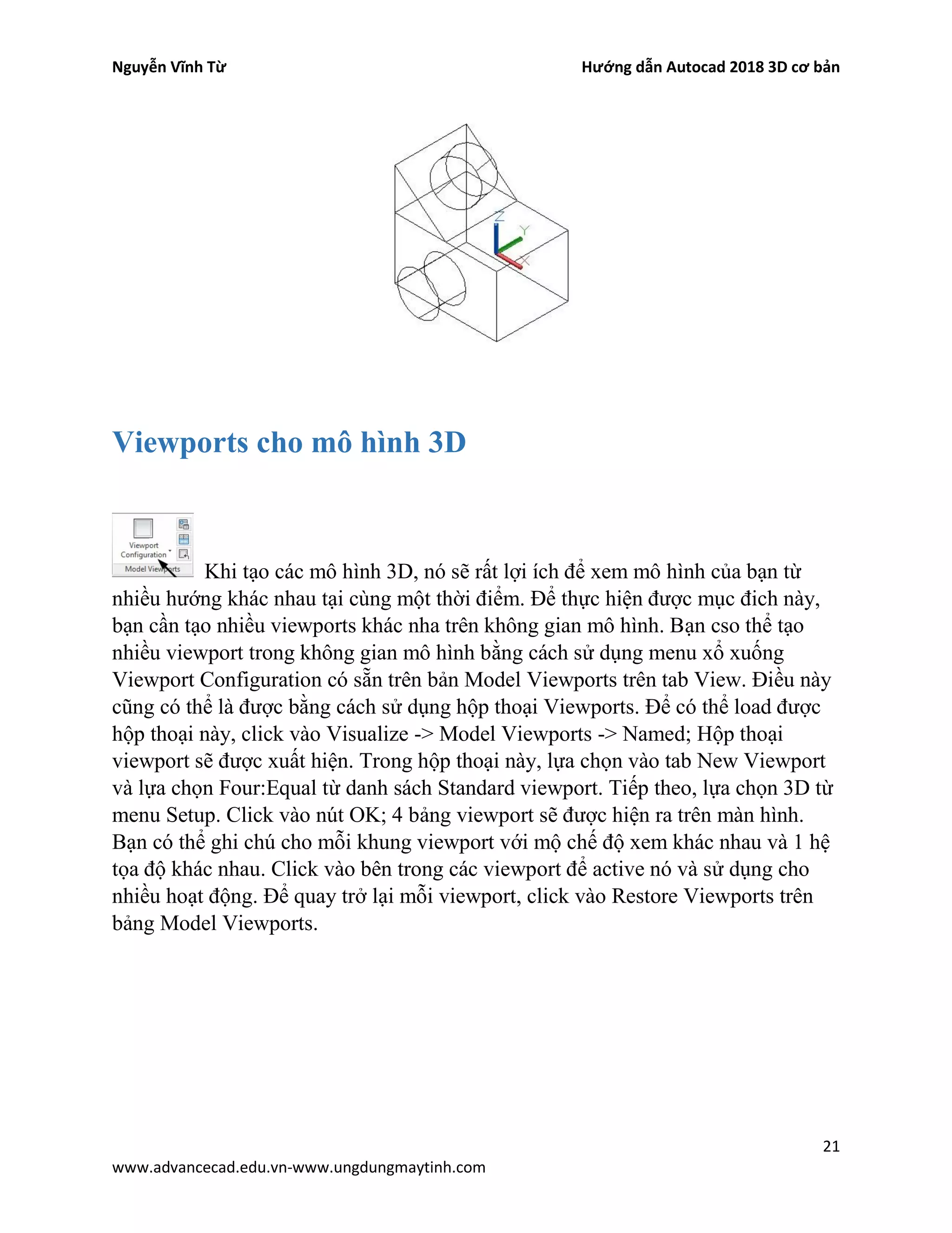 Nguyễn Vĩnh Từ Hướng dẫn Autocad 2018 3D cơ bản
21
www.advancecad.edu.vn-www.ungdungmaytinh.com
Viewports cho mô hình 3D
Khi tạo các mô hình 3D, nó sẽ rất lợi ích để xem mô hình của bạn từ
nhiều hướng khác nhau tại cùng một thời điểm. Để thực hiện được mục đich này,
bạn cần tạo nhiều viewports khác nha trên không gian mô hình. Bạn cso thể tạo
nhiều viewport trong không gian mô hình bằng cách sử dụng menu xổ xuống
Viewport Configuration có sẵn trên bản Model Viewports trên tab View. Điều này
cũng có thể là được bằng cách sử dụng hộp thoại Viewports. Để có thể load được
hộp thoại này, click vào Visualize -> Model Viewports -> Named; Hộp thoại
viewport sẽ được xuất hiện. Trong hộp thoại này, lựa chọn vào tab New Viewport
và lựa chọn Four:Equal từ danh sách Standard viewport. Tiếp theo, lựa chọn 3D từ
menu Setup. Click vào nút OK; 4 bảng viewport sẽ được hiện ra trên màn hình.
Bạn có thể ghi chú cho mỗi khung viewport với mộ chế độ xem khác nhau và 1 hệ
tọa độ khác nhau. Click vào bên trong các viewport để active nó và sử dụng cho
nhiều hoạt động. Để quay trở lại mỗi viewport, click vào Restore Viewports trên
bảng Model Viewports.
 