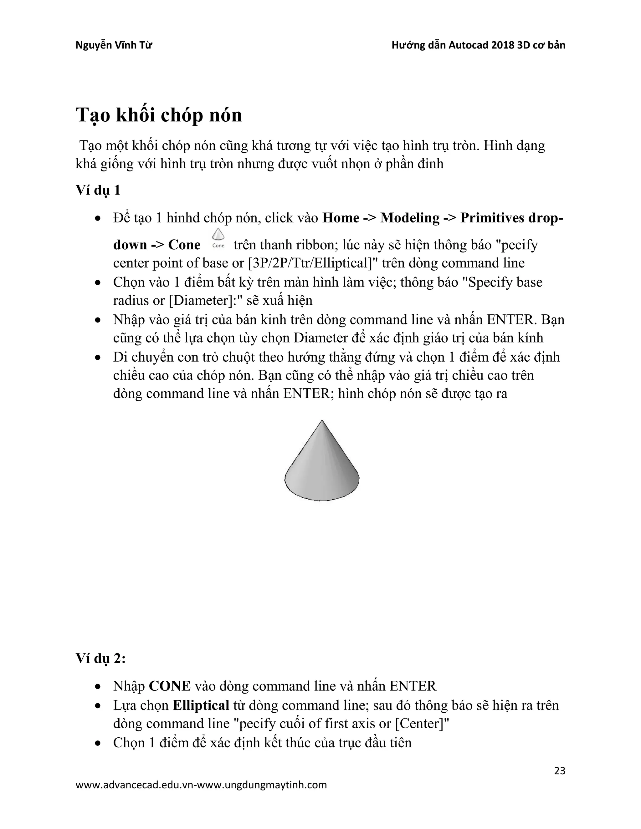 Nguyễn Vĩnh Từ Hướng dẫn Autocad 2018 3D cơ bản
23
www.advancecad.edu.vn-www.ungdungmaytinh.com
Tạo khối chóp nón
Tạo một khối chóp nón cũng khá tương tự với việc tạo hình trụ tròn. Hình dạng
khá giống với hình trụ tròn nhưng được vuốt nhọn ở phần đỉnh
Ví dụ 1
• Để tạo 1 hinhd chóp nón, click vào Home -> Modeling -> Primitives drop-
down -> Cone trên thanh ribbon; lúc này sẽ hiện thông báo "pecify
center point of base or [3P/2P/Ttr/Elliptical]" trên dòng command line
• Chọn vào 1 điểm bất kỳ trên màn hình làm việc; thông báo "Specify base
radius or [Diameter]:" sẽ xuấ hiện
• Nhập vào giá trị của bán kinh trên dòng command line và nhấn ENTER. Bạn
cũng có thể lựa chọn tùy chọn Diameter để xác định giáo trị của bán kính
• Di chuyển con trỏ chuột theo hướng thằng đứng và chọn 1 điểm để xác định
chiều cao của chóp nón. Bạn cũng có thể nhập vào giá trị chiều cao trên
dòng command line và nhấn ENTER; hình chóp nón sẽ được tạo ra
Ví dụ 2:
• Nhập CONE vào dòng command line và nhấn ENTER
• Lựa chọn Elliptical từ dòng command line; sau đó thông báo sẽ hiện ra trên
dòng command line "pecify cuối of first axis or [Center]"
• Chọn 1 điểm để xác định kết thúc của trục đầu tiên
 