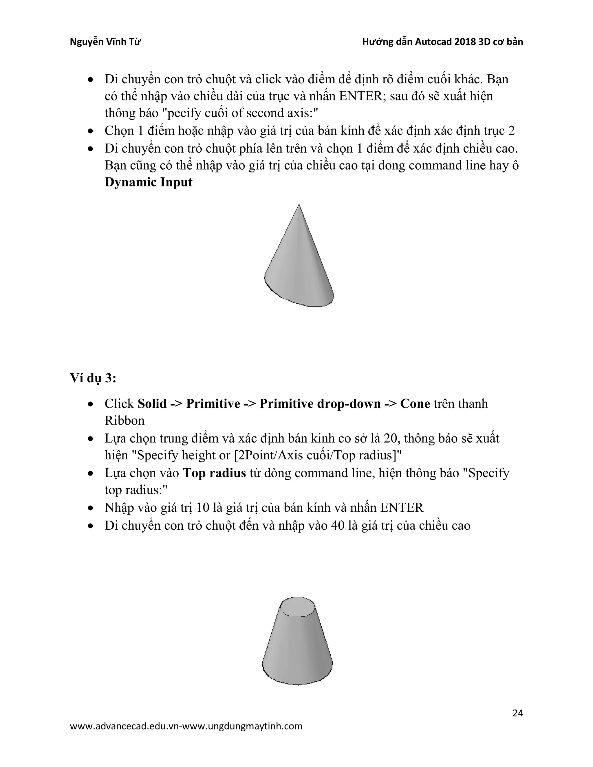 Nguyễn Vĩnh Từ Hướng dẫn Autocad 2018 3D cơ bản
24
www.advancecad.edu.vn-www.ungdungmaytinh.com
• Di chuyển con trỏ chuột và click vào điểm để định rõ điểm cuối khác. Bạn
có thể nhập vào chiều dài của trục và nhấn ENTER; sau đó sẽ xuất hiện
thông báo "pecify cuối of second axis:"
• Chọn 1 điểm hoặc nhập vào giá trị của bán kính để xác định xác định trục 2
• Di chuyển con trỏ chuột phía lên trên và chọn 1 điểm để xác định chiều cao.
Bạn cũng có thể nhập vào giá trị của chiều cao tại dong command line hay ô
Dynamic Input
Ví dụ 3:
• Click Solid -> Primitive -> Primitive drop-down -> Cone trên thanh
Ribbon
• Lựa chọn trung điểm và xác định bán kinh co sở lả 20, thông báo sẽ xuất
hiện "Specify height or [2Point/Axis cuối/Top radius]"
• Lựa chọn vào Top radius từ dòng command line, hiện thông báo "Specify
top radius:"
• Nhập vào giá trị 10 là giá trị của bán kính và nhấn ENTER
• Di chuyển con trỏ chuột đến và nhập vào 40 là giá trị của chiều cao
 