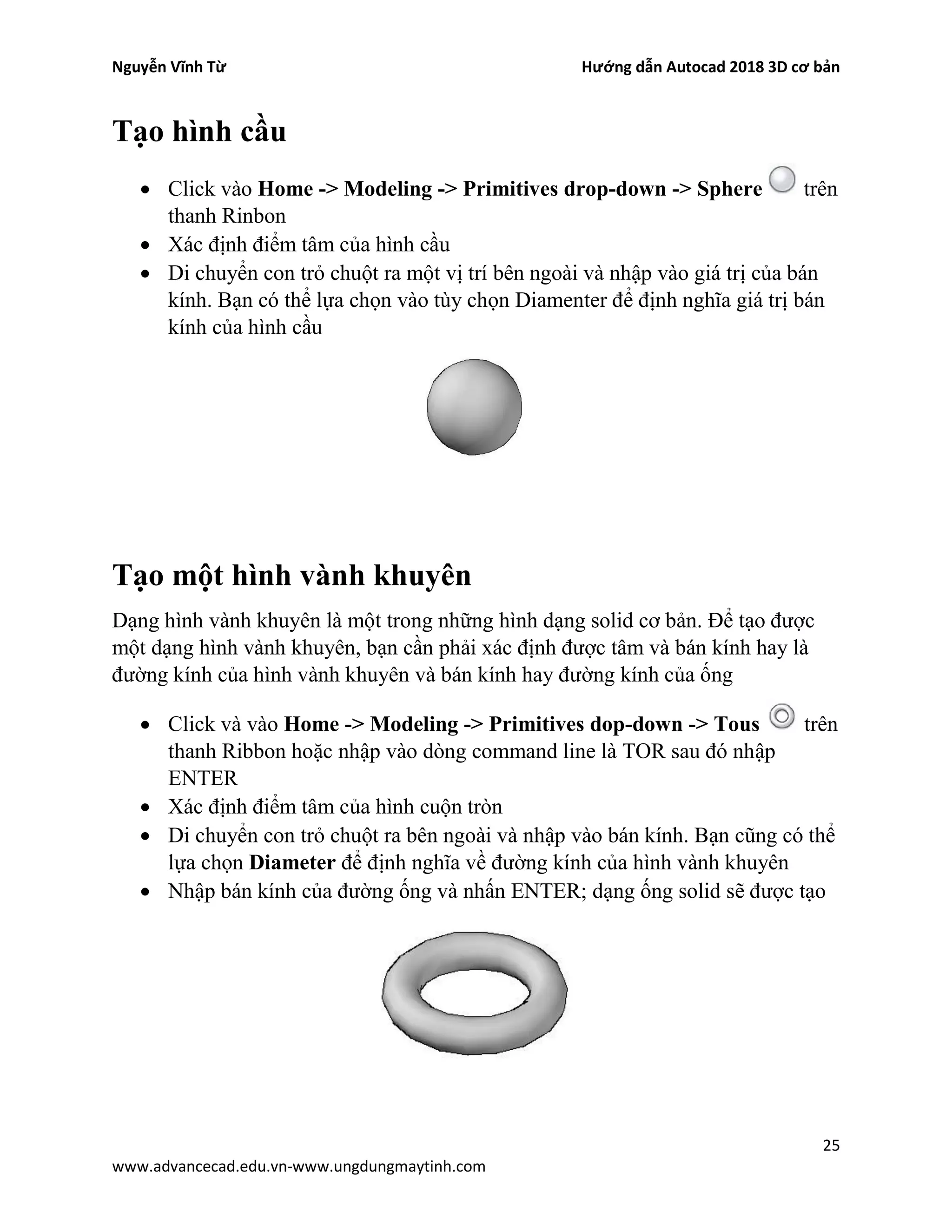 Nguyễn Vĩnh Từ Hướng dẫn Autocad 2018 3D cơ bản
25
www.advancecad.edu.vn-www.ungdungmaytinh.com
Tạo hình cầu
• Click vào Home -> Modeling -> Primitives drop-down -> Sphere trên
thanh Rinbon
• Xác định điểm tâm của hình cầu
• Di chuyển con trỏ chuột ra một vị trí bên ngoài và nhập vào giá trị của bán
kính. Bạn có thể lựa chọn vào tùy chọn Diamenter để định nghĩa giá trị bán
kính của hình cầu
Tạo một hình vành khuyên
Dạng hình vành khuyên là một trong những hình dạng solid cơ bản. Để tạo được
một dạng hình vành khuyên, bạn cần phải xác định được tâm và bán kính hay là
đường kính của hình vành khuyên và bán kính hay đường kính của ống
• Click và vào Home -> Modeling -> Primitives dop-down -> Tous trên
thanh Ribbon hoặc nhập vào dòng command line là TOR sau đó nhập
ENTER
• Xác định điểm tâm của hình cuộn tròn
• Di chuyển con trỏ chuột ra bên ngoài và nhập vào bán kính. Bạn cũng có thể
lựa chọn Diameter để định nghĩa về đường kính của hình vành khuyên
• Nhập bán kính của đường ống và nhấn ENTER; dạng ống solid sẽ được tạo
 