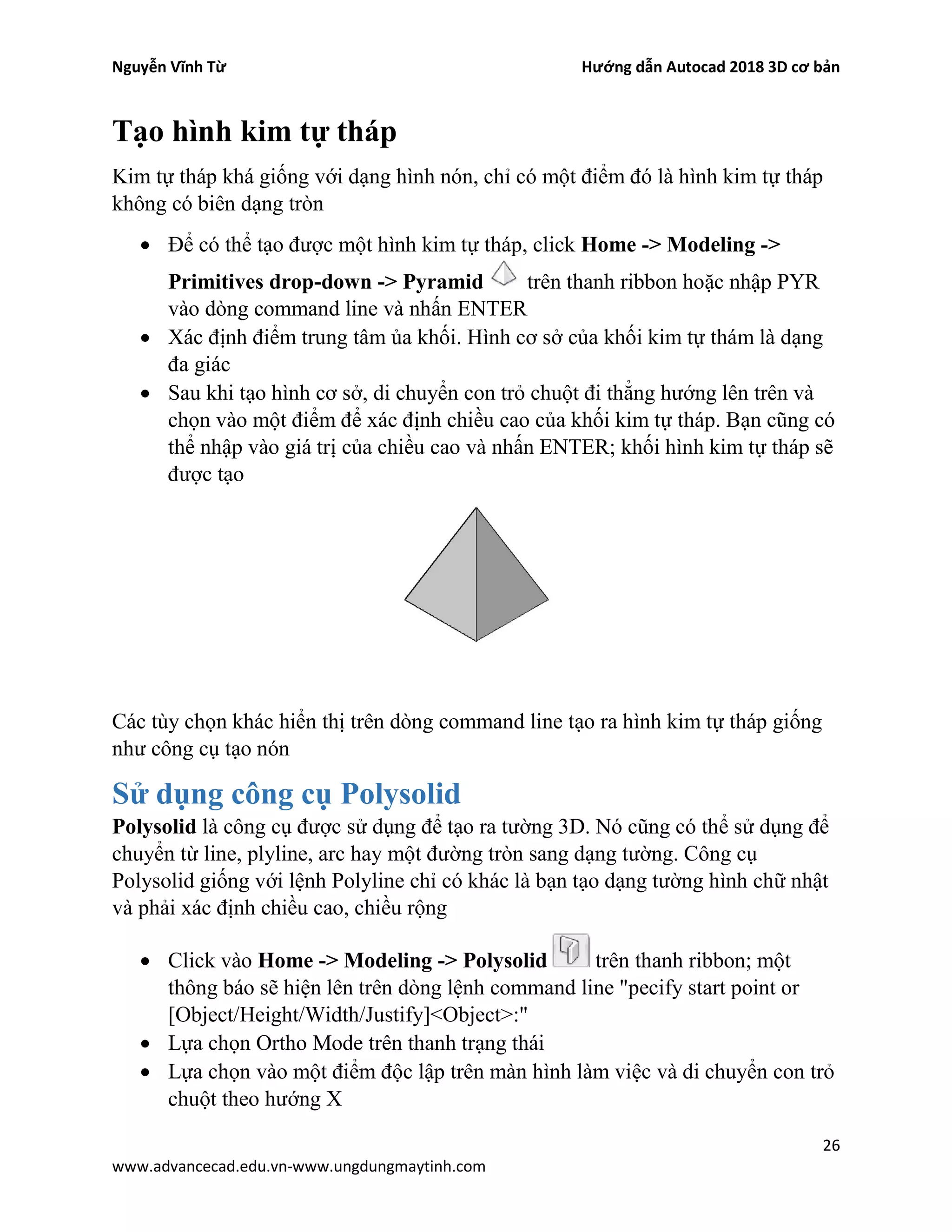Nguyễn Vĩnh Từ Hướng dẫn Autocad 2018 3D cơ bản
26
www.advancecad.edu.vn-www.ungdungmaytinh.com
Tạo hình kim tự tháp
Kim tự tháp khá giống với dạng hình nón, chỉ có một điểm đó là hình kim tự tháp
không có biên dạng tròn
• Để có thể tạo được một hình kim tự tháp, click Home -> Modeling ->
Primitives drop-down -> Pyramid trên thanh ribbon hoặc nhập PYR
vào dòng command line và nhấn ENTER
• Xác định điểm trung tâm ủa khối. Hình cơ sở của khối kim tự thám là dạng
đa giác
• Sau khi tạo hình cơ sở, di chuyển con trỏ chuột đi thẳng hướng lên trên và
chọn vào một điểm để xác định chiều cao của khối kim tự tháp. Bạn cũng có
thể nhập vào giá trị của chiều cao và nhấn ENTER; khối hình kim tự tháp sẽ
được tạo
Các tùy chọn khác hiển thị trên dòng command line tạo ra hình kim tự tháp giống
như công cụ tạo nón
Sử dụng công cụ Polysolid
Polysolid là công cụ được sử dụng để tạo ra tường 3D. Nó cũng có thể sử dụng để
chuyển từ line, plyline, arc hay một đường tròn sang dạng tường. Công cụ
Polysolid giống với lệnh Polyline chỉ có khác là bạn tạo dạng tường hình chữ nhật
và phải xác định chiều cao, chiều rộng
• Click vào Home -> Modeling -> Polysolid trên thanh ribbon; một
thông báo sẽ hiện lên trên dòng lệnh command line "pecify start point or
[Object/Height/Width/Justify]<Object>:"
• Lựa chọn Ortho Mode trên thanh trạng thái
• Lựa chọn vào một điểm độc lập trên màn hình làm việc và di chuyển con trỏ
chuột theo hướng X
 