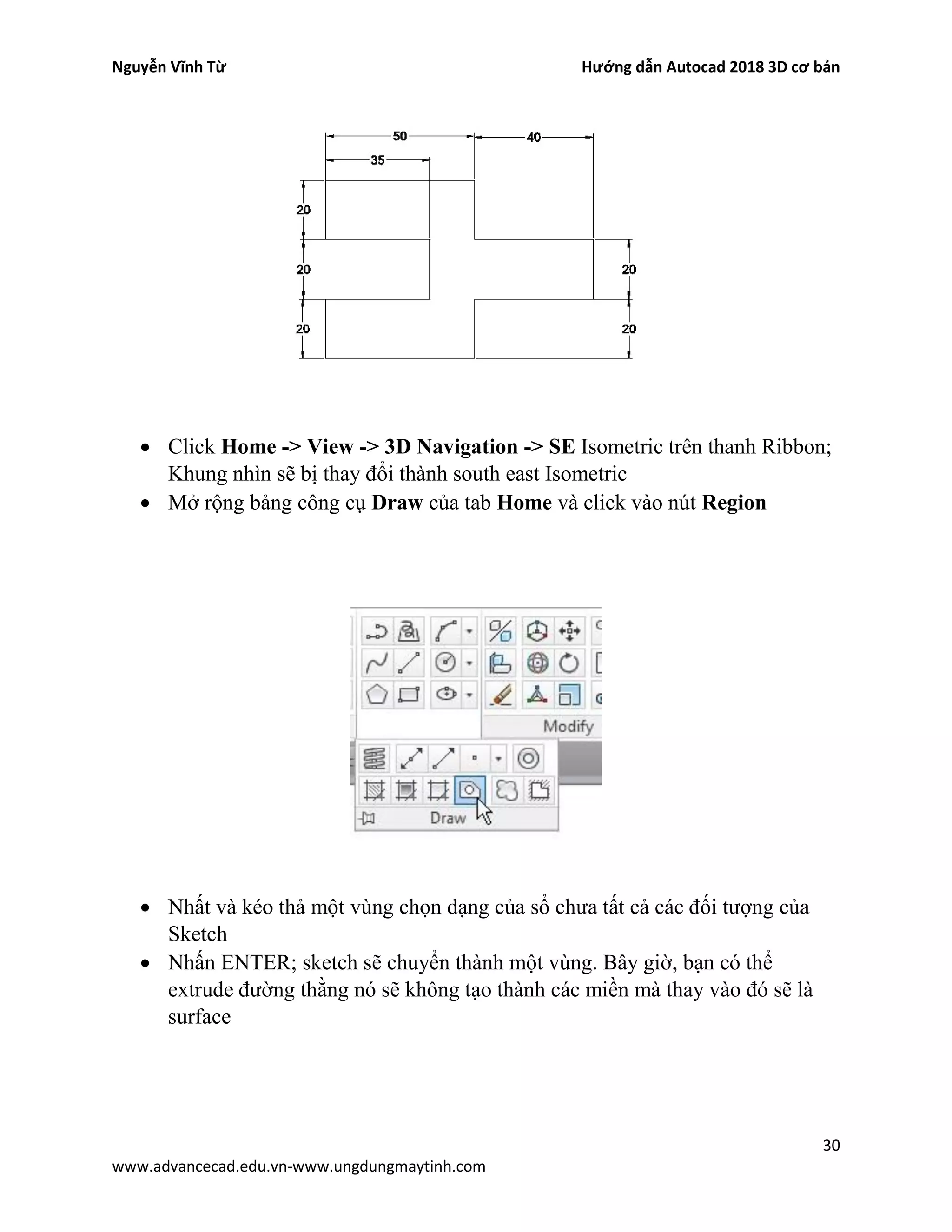 Nguyễn Vĩnh Từ Hướng dẫn Autocad 2018 3D cơ bản
30
www.advancecad.edu.vn-www.ungdungmaytinh.com
• Click Home -> View -> 3D Navigation -> SE Isometric trên thanh Ribbon;
Khung nhìn sẽ bị thay đổi thành south east Isometric
• Mở rộng bảng công cụ Draw của tab Home và click vào nút Region
• Nhất và kéo thả một vùng chọn dạng của sổ chưa tất cả các đối tượng của
Sketch
• Nhấn ENTER; sketch sẽ chuyển thành một vùng. Bây giờ, bạn có thể
extrude đường thằng nó sẽ không tạo thành các miền mà thay vào đó sẽ là
surface
 