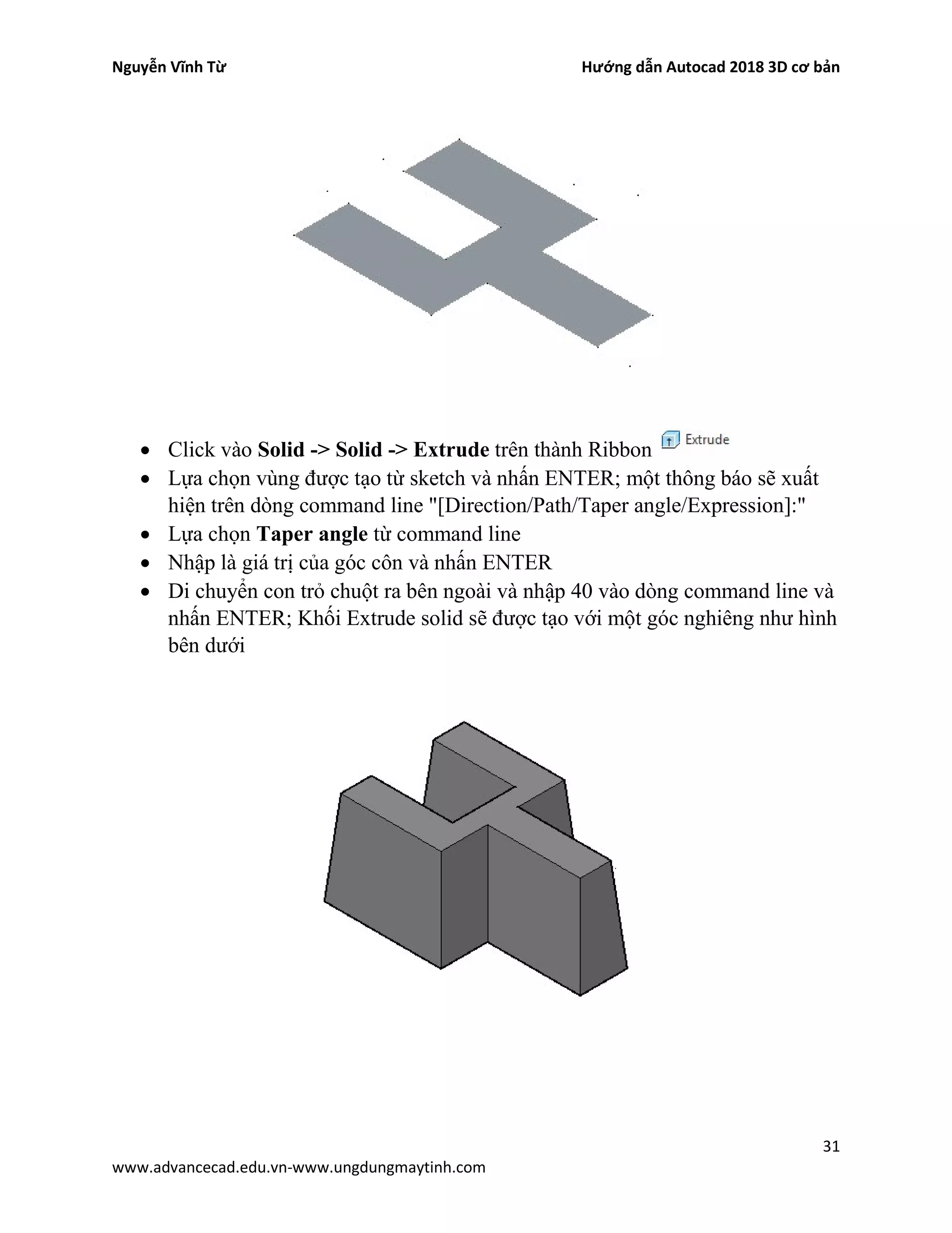 Nguyễn Vĩnh Từ Hướng dẫn Autocad 2018 3D cơ bản
31
www.advancecad.edu.vn-www.ungdungmaytinh.com
• Click vào Solid -> Solid -> Extrude trên thành Ribbon
• Lựa chọn vùng được tạo từ sketch và nhấn ENTER; một thông báo sẽ xuất
hiện trên dòng command line "[Direction/Path/Taper angle/Expression]:"
• Lựa chọn Taper angle từ command line
• Nhập là giá trị của góc côn và nhấn ENTER
• Di chuyển con trỏ chuột ra bên ngoài và nhập 40 vào dòng command line và
nhấn ENTER; Khối Extrude solid sẽ được tạo với một góc nghiêng như hình
bên dưới
 
