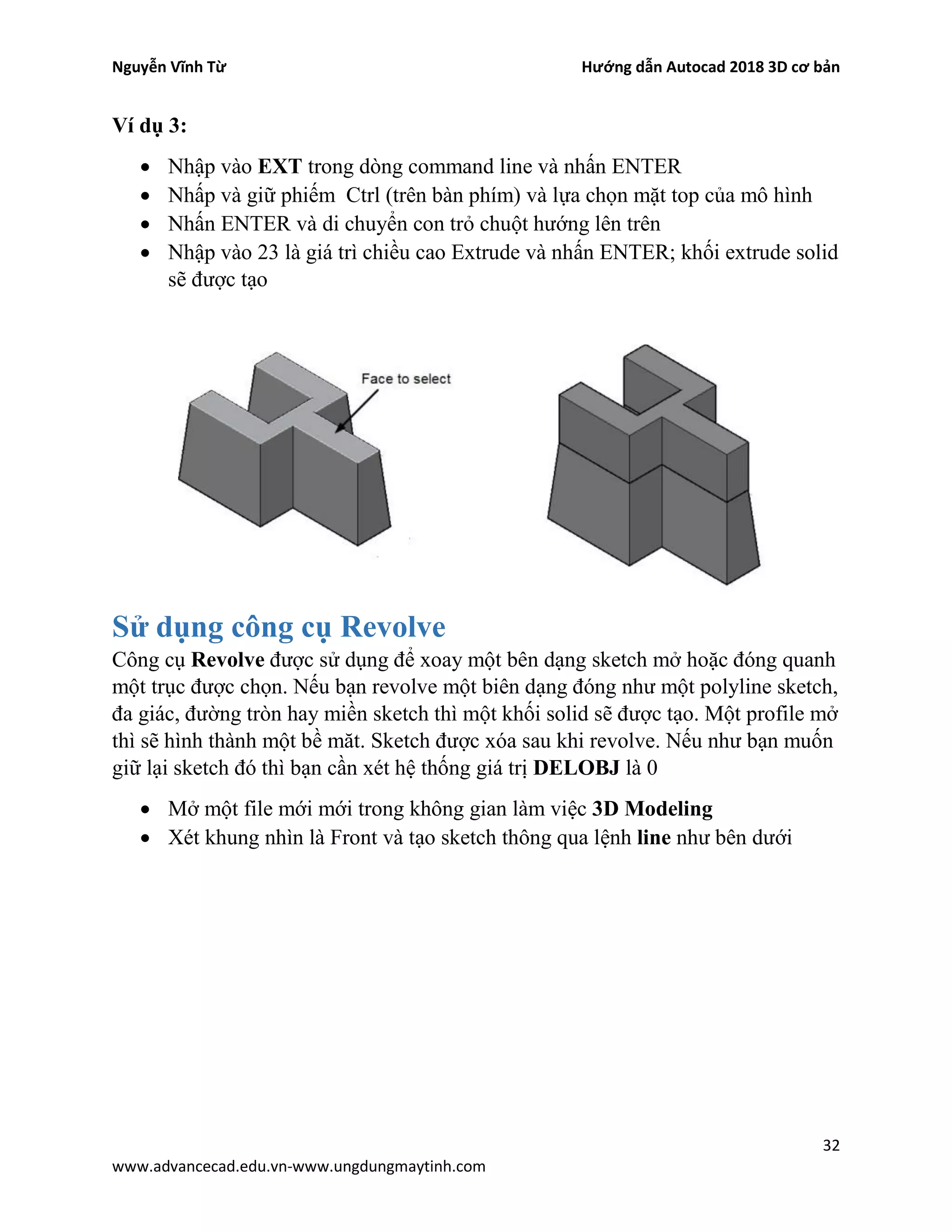 Nguyễn Vĩnh Từ Hướng dẫn Autocad 2018 3D cơ bản
32
www.advancecad.edu.vn-www.ungdungmaytinh.com
Ví dụ 3:
• Nhập vào EXT trong dòng command line và nhấn ENTER
• Nhấp và giữ phiếm Ctrl (trên bàn phím) và lựa chọn mặt top của mô hình
• Nhấn ENTER và di chuyển con trỏ chuột hướng lên trên
• Nhập vào 23 là giá trì chiều cao Extrude và nhấn ENTER; khối extrude solid
sẽ được tạo
Sử dụng công cụ Revolve
Công cụ Revolve được sử dụng để xoay một bên dạng sketch mở hoặc đóng quanh
một trục được chọn. Nếu bạn revolve một biên dạng đóng như một polyline sketch,
đa giác, đường tròn hay miền sketch thì một khối solid sẽ được tạo. Một profile mở
thì sẽ hình thành một bề măt. Sketch được xóa sau khi revolve. Nếu như bạn muốn
giữ lại sketch đó thì bạn cần xét hệ thống giá trị DELOBJ là 0
• Mở một file mới mới trong không gian làm việc 3D Modeling
• Xét khung nhìn là Front và tạo sketch thông qua lệnh line như bên dưới
 