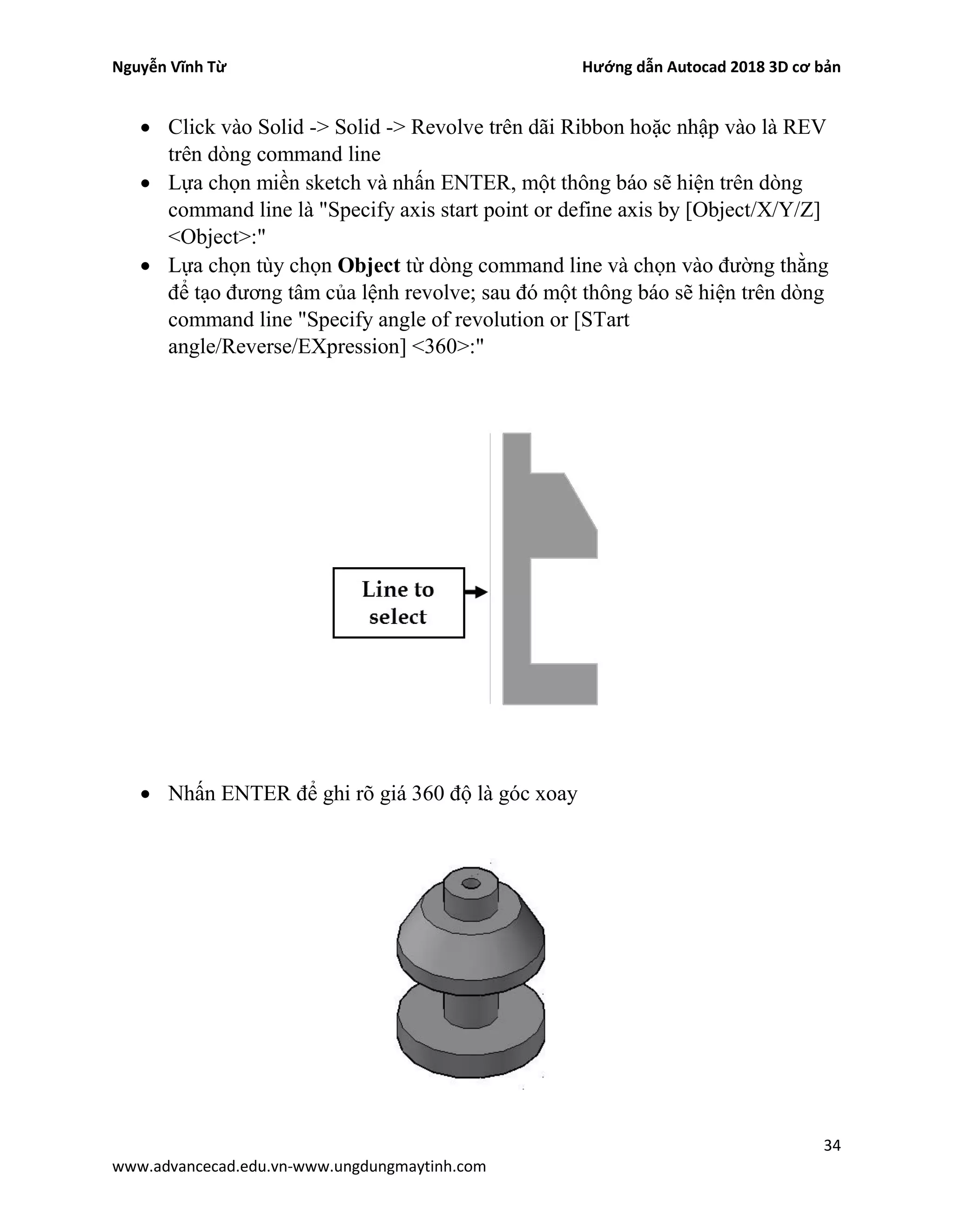Nguyễn Vĩnh Từ Hướng dẫn Autocad 2018 3D cơ bản
34
www.advancecad.edu.vn-www.ungdungmaytinh.com
• Click vào Solid -> Solid -> Revolve trên dãi Ribbon hoặc nhập vào là REV
trên dòng command line
• Lựa chọn miền sketch và nhấn ENTER, một thông báo sẽ hiện trên dòng
command line là "Specify axis start point or define axis by [Object/X/Y/Z]
<Object>:"
• Lựa chọn tùy chọn Object từ dòng command line và chọn vào đường thằng
để tạo đương tâm của lệnh revolve; sau đó một thông báo sẽ hiện trên dòng
command line "Specify angle of revolution or [STart
angle/Reverse/EXpression] <360>:"
• Nhấn ENTER để ghi rõ giá 360 độ là góc xoay
 