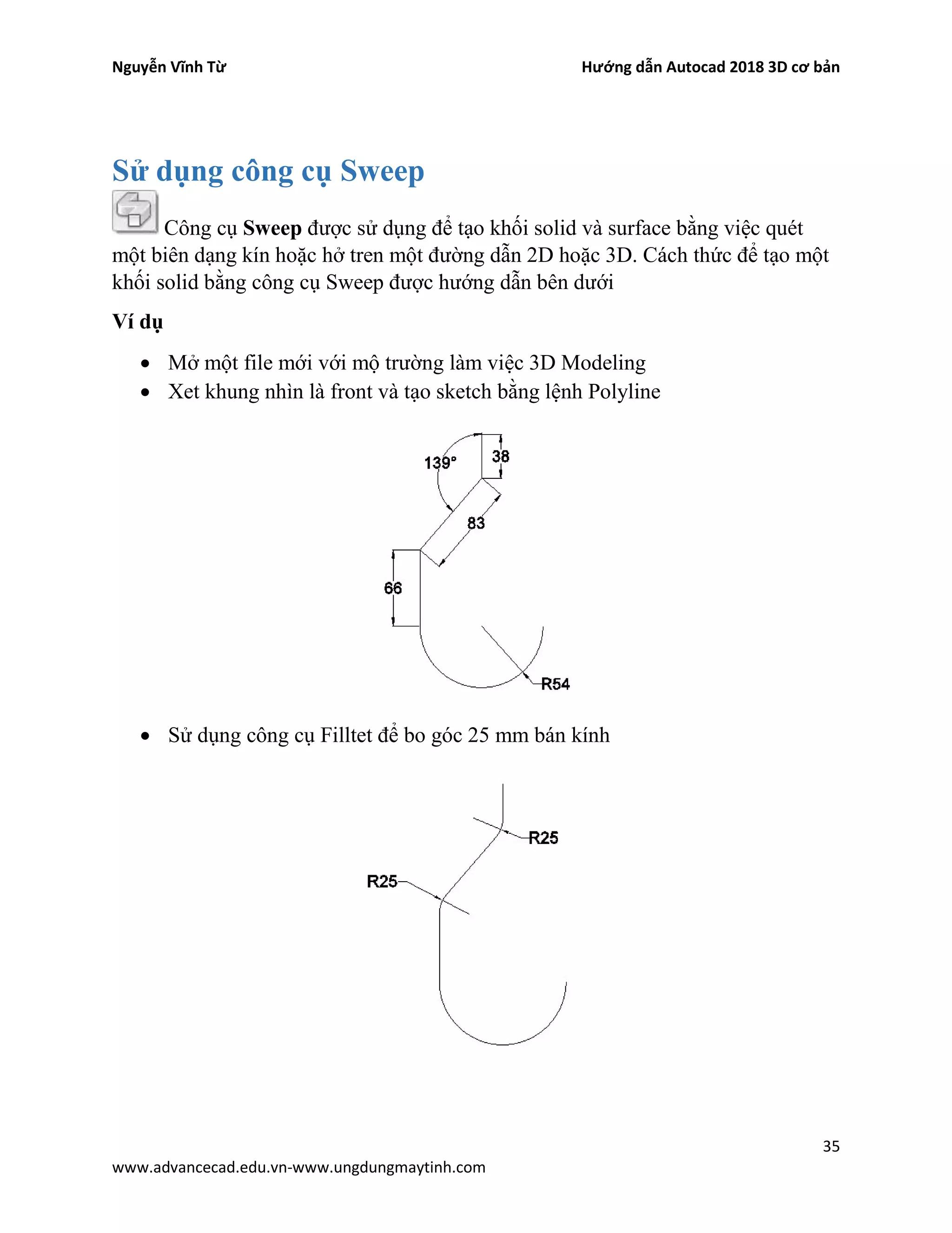 Nguyễn Vĩnh Từ Hướng dẫn Autocad 2018 3D cơ bản
35
www.advancecad.edu.vn-www.ungdungmaytinh.com
Sử dụng công cụ Sweep
Công cụ Sweep được sử dụng để tạo khối solid và surface bằng việc quét
một biên dạng kín hoặc hở tren một đường dẫn 2D hoặc 3D. Cách thức để tạo một
khối solid bằng công cụ Sweep được hướng dẫn bên dưới
Ví dụ
• Mở một file mới với mộ trường làm việc 3D Modeling
• Xet khung nhìn là front và tạo sketch bằng lệnh Polyline
• Sử dụng công cụ Filltet để bo góc 25 mm bán kính
 