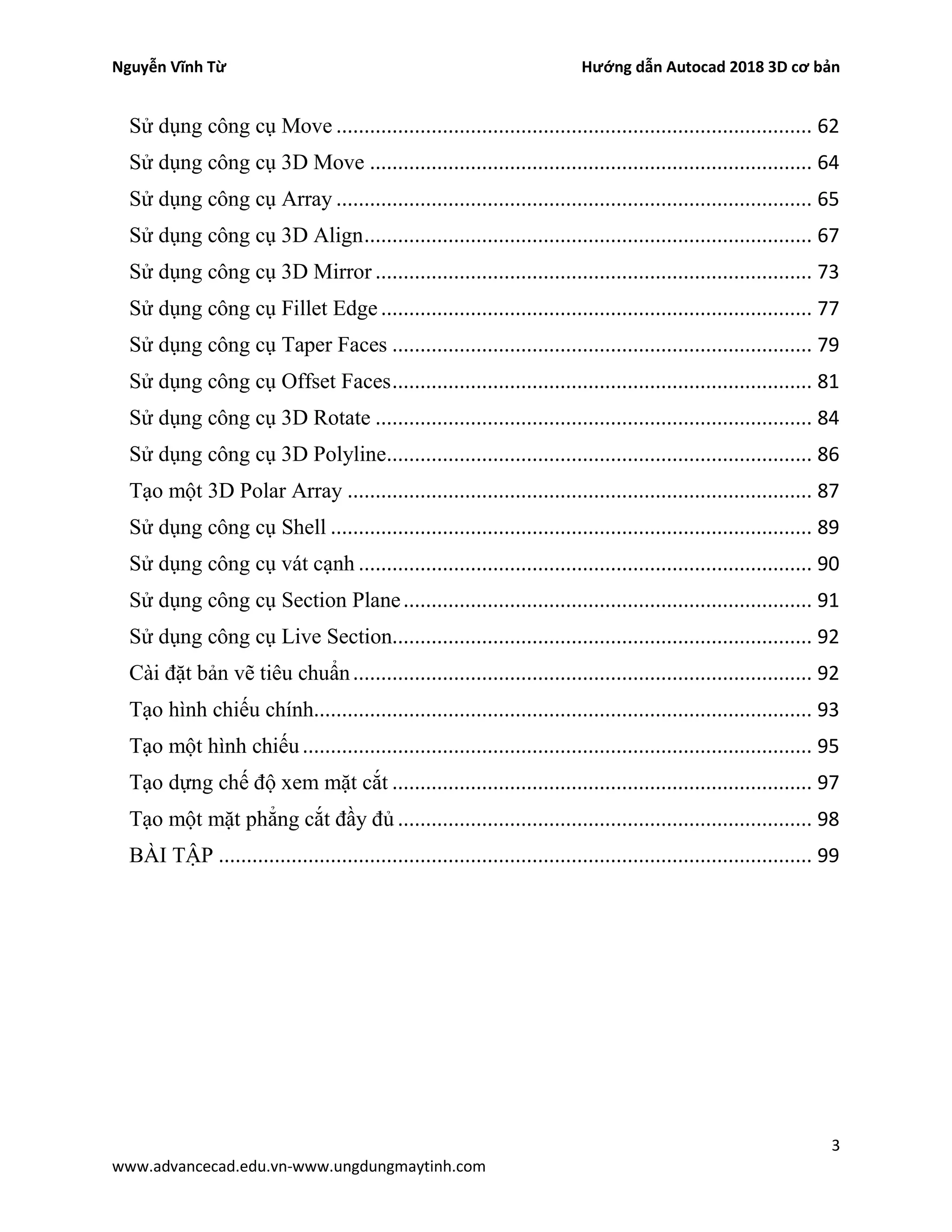 Nguyễn Vĩnh Từ Hướng dẫn Autocad 2018 3D cơ bản
3
www.advancecad.edu.vn-www.ungdungmaytinh.com
Sử dụng công cụ Move ..................................................................................... 62
Sử dụng công cụ 3D Move ............................................................................... 64
Sử dụng công cụ Array ..................................................................................... 65
Sử dụng công cụ 3D Align................................................................................ 67
Sử dụng công cụ 3D Mirror .............................................................................. 73
Sử dụng công cụ Fillet Edge ............................................................................. 77
Sử dụng công cụ Taper Faces ........................................................................... 79
Sử dụng công cụ Offset Faces........................................................................... 81
Sử dụng công cụ 3D Rotate .............................................................................. 84
Sử dụng công cụ 3D Polyline............................................................................ 86
Tạo một 3D Polar Array ................................................................................... 87
Sử dụng công cụ Shell ...................................................................................... 89
Sử dụng công cụ vát cạnh ................................................................................. 90
Sử dụng công cụ Section Plane......................................................................... 91
Sử dụng công cụ Live Section........................................................................... 92
Cài đặt bản vẽ tiêu chuẩn.................................................................................. 92
Tạo hình chiếu chính......................................................................................... 93
Tạo một hình chiếu........................................................................................... 95
Tạo dựng chế độ xem mặt cắt ........................................................................... 97
Tạo một mặt phẳng cắt đầy đủ .......................................................................... 98
BÀI TẬP .......................................................................................................... 99
 