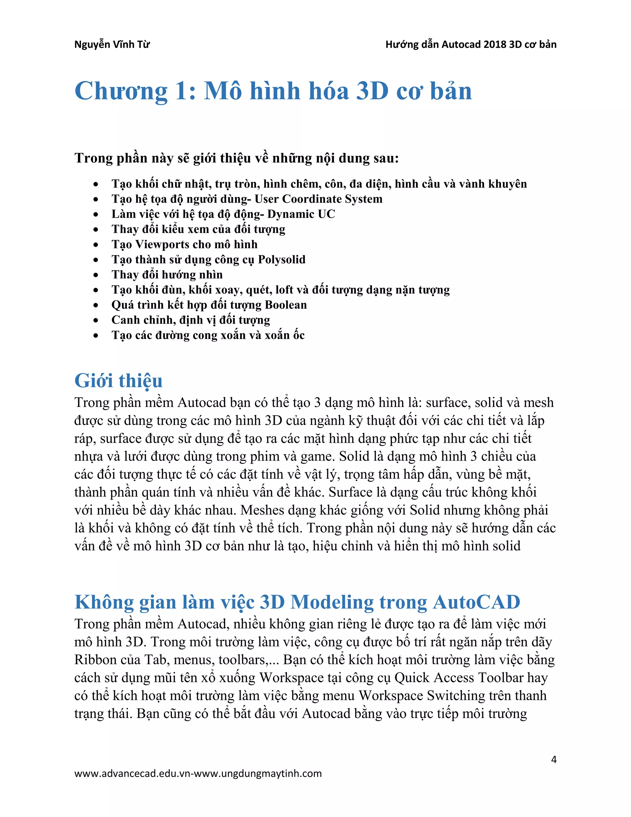 Nguyễn Vĩnh Từ Hướng dẫn Autocad 2018 3D cơ bản
4
www.advancecad.edu.vn-www.ungdungmaytinh.com
Chương 1: Mô hình hóa 3D cơ bản
Trong phần này sẽ giới thiệu về những nội dung sau:
• Tạo khối chữ nhật, trụ tròn, hình chêm, côn, đa diện, hình cầu và vành khuyên
• Tạo hệ tọa độ người dùng- User Coordinate System
• Làm việc với hệ tọa độ động- Dynamic UC
• Thay đổi kiểu xem của đối tượng
• Tạo Viewports cho mô hình
• Tạo thành sử dụng công cụ Polysolid
• Thay đổi hướng nhìn
• Tạo khối đùn, khối xoay, quét, loft và đối tượng dạng nặn tượng
• Quá trình kết hợp đối tượng Boolean
• Canh chỉnh, định vị đối tượng
• Tạo các đường cong xoắn và xoắn ốc
Giới thiệu
Trong phần mềm Autocad bạn có thể tạo 3 dạng mô hình là: surface, solid và mesh
được sử dùng trong các mô hình 3D của ngành kỹ thuật đối với các chi tiết và lắp
ráp, surface được sử dụng để tạo ra các mặt hình dạng phức tạp như các chi tiết
nhựa và lưới được dùng trong phim và game. Solid là dạng mô hình 3 chiều của
các đối tượng thực tế có các đặt tính về vật lý, trọng tâm hấp dẫn, vùng bề mặt,
thành phần quán tính và nhiều vấn đề khác. Surface là dạng cấu trúc không khối
với nhiều bề dày khác nhau. Meshes dạng khác giống với Solid nhưng không phải
là khối và không có đặt tính về thể tích. Trong phần nội dung này sẽ hướng dẫn các
vấn đề về mô hình 3D cơ bản như là tạo, hiệu chỉnh và hiển thị mô hình solid
Không gian làm việc 3D Modeling trong AutoCAD
Trong phần mềm Autocad, nhiều không gian riêng lẻ được tạo ra để làm việc mới
mô hình 3D. Trong môi trường làm việc, công cụ được bố trí rất ngăn nắp trên dãy
Ribbon của Tab, menus, toolbars,... Bạn có thể kích hoạt môi trường làm việc bằng
cách sử dụng mũi tên xổ xuống Workspace tại công cụ Quick Access Toolbar hay
có thể kích hoạt môi trường làm việc bằng menu Workspace Switching trên thanh
trạng thái. Bạn cũng có thể bắt đầu với Autocad bằng vào trực tiếp môi trường
 