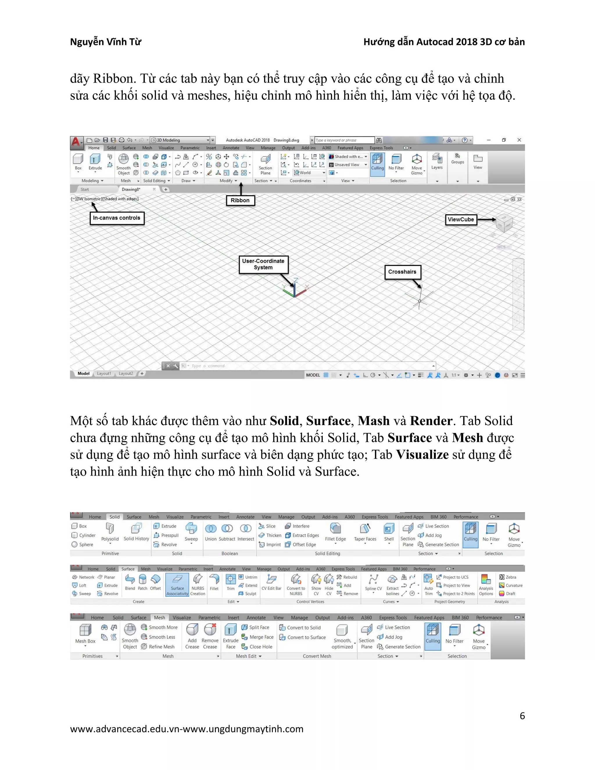 Nguyễn Vĩnh Từ Hướng dẫn Autocad 2018 3D cơ bản
6
www.advancecad.edu.vn-www.ungdungmaytinh.com
dãy Ribbon. Từ các tab này bạn có thể truy cập vào các công cụ để tạo và chỉnh
sửa các khối solid và meshes, hiệu chỉnh mô hình hiển thị, làm việc với hệ tọa độ.
Một số tab khác được thêm vào như Solid, Surface, Mash và Render. Tab Solid
chưa đựng những công cụ để tạo mô hình khối Solid, Tab Surface và Mesh được
sử dụng để tạo mô hình surface và biên dạng phức tạo; Tab Visualize sử dụng để
tạo hình ảnh hiện thực cho mô hình Solid và Surface.
 