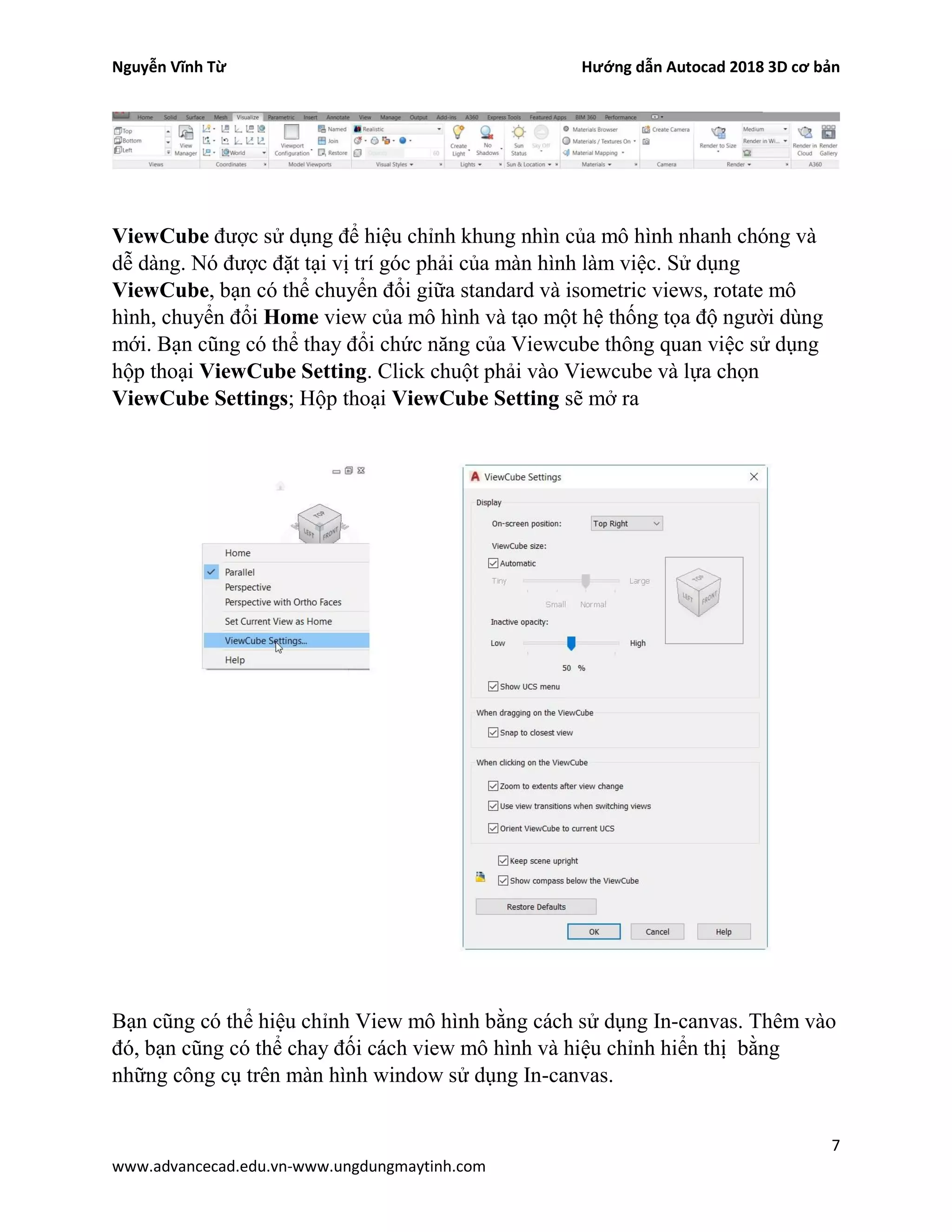 Nguyễn Vĩnh Từ Hướng dẫn Autocad 2018 3D cơ bản
7
www.advancecad.edu.vn-www.ungdungmaytinh.com
ViewCube được sử dụng để hiệu chỉnh khung nhìn của mô hình nhanh chóng và
dễ dàng. Nó được đặt tại vị trí góc phải của màn hình làm việc. Sử dụng
ViewCube, bạn có thể chuyển đổi giữa standard và isometric views, rotate mô
hình, chuyển đổi Home view của mô hình và tạo một hệ thống tọa độ người dùng
mới. Bạn cũng có thể thay đổi chức năng của Viewcube thông quan việc sử dụng
hộp thoại ViewCube Setting. Click chuột phải vào Viewcube và lựa chọn
ViewCube Settings; Hộp thoại ViewCube Setting sẽ mở ra
Bạn cũng có thể hiệu chỉnh View mô hình bằng cách sử dụng In-canvas. Thêm vào
đó, bạn cũng có thể chay đối cách view mô hình và hiệu chỉnh hiển thị bằng
những công cụ trên màn hình window sử dụng In-canvas.
 