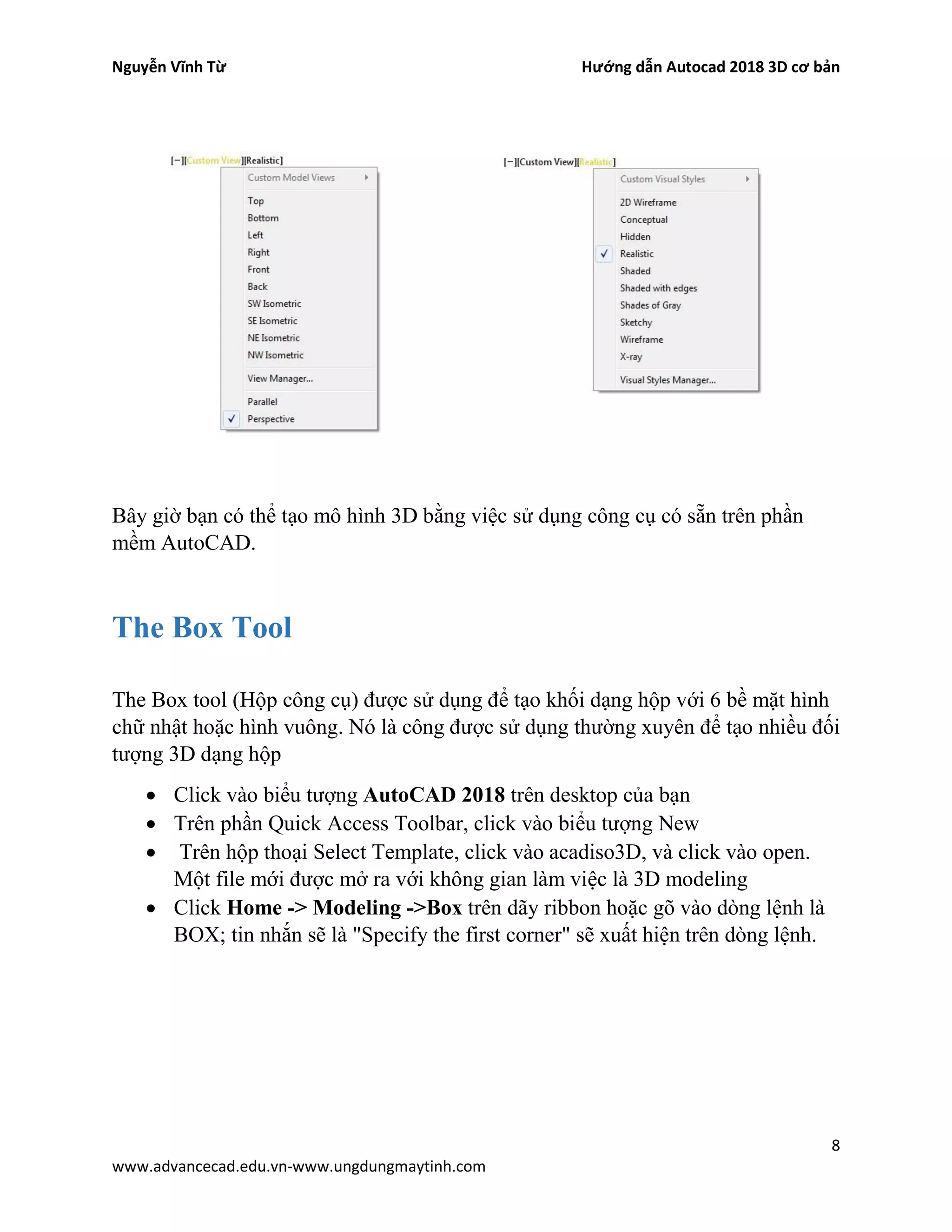 Nguyễn Vĩnh Từ Hướng dẫn Autocad 2018 3D cơ bản
8
www.advancecad.edu.vn-www.ungdungmaytinh.com
Bây giờ bạn có thể tạo mô hình 3D bằng việc sử dụng công cụ có sẵn trên phần
mềm AutoCAD.
The Box Tool
The Box tool (Hộp công cụ) được sử dụng để tạo khối dạng hộp với 6 bề mặt hình
chữ nhật hoặc hình vuông. Nó là công được sử dụng thường xuyên để tạo nhiều đối
tượng 3D dạng hộp
• Click vào biểu tượng AutoCAD 2018 trên desktop của bạn
• Trên phần Quick Access Toolbar, click vào biểu tượng New
• Trên hộp thoại Select Template, click vào acadiso3D, và click vào open.
Một file mới được mở ra với không gian làm việc là 3D modeling
• Click Home -> Modeling ->Box trên dãy ribbon hoặc gõ vào dòng lệnh là
BOX; tin nhắn sẽ là "Specify the first corner" sẽ xuất hiện trên dòng lệnh.
 