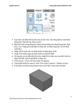 Nguyễn Vĩnh Từ Hướng dẫn Autocad 2018 3D cơ bản
9
www.advancecad.edu.vn-www.ungdungmaytinh.com
• Lựa chọn vào điểm bất kỳ trên cửa sổ làm việc; trên dòng lệnh sẽ xuất hiện
thông báo:"Specify the other corner".
• Đảm bảo biểu tưởng Dynamic Input là hoạt động trên thanh trạng thái. Bạn
chú ý vào 2 hộp giá trị để định rõ chiều dài và chiều rộng đối với mô hình
solid Box
• Nhập 100 là chiều dài của khối Solid và nhấn phím TAB
• Nhập 70 là chiều rộng của khối Solid và nhất ENTER
• Di chuyển con trỏ đến điểm lên trên, nhập 60 là chiều cao của khối Solid và
nhấn ENTER, khối Solid BOX sẽ được tạo
• Click Zoom > Zoom All trên thanh Navigation
• Trong điều khiển In-canvas, click View Style Controls > Shades of Grey
• Click phải vào biểu tượng Home trên ViewCube và lựa chọn Parallel
 