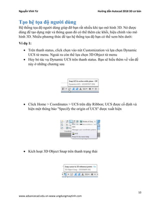 Nguyễn Vĩnh Từ Hướng dẫn Autocad 2018 3D cơ bản
10
www.advancecad.edu.vn-www.ungdungmaytinh.com
Tạo hệ tọa độ người dùng
Hệ thống tọa độ người dùng giúp đỡ bạn rất nhiều khi tạo mô hình 3D. Nó được
dùng để tạo dựng mặt và thông quan đó có thể thêm các khối, hiệu chỉnh vào mô
hình 3D. Nhiều phương thức để tạo hệ thống tọa độ bạn có thể xem bên dưới:
Ví dụ 1:
• Trên thanh status, click chọn vào nút Customization và lựa chọn Dynamic
UCS từ menu. Ngoài ra còn thể lựa chọn 3D Object từ menu
• Hủy bỏ tác vụ Dynamic UCS trên thanh status. Bạn sẽ hiểu thêm về vấn đề
này ở những chương sau
• Click Home > Coordinates > UCS trên dãy Ribbon; UCS được cố định và
hiện một thông báo "Specify the origin of UCS" được xuất hiện
• Kích hoạt 3D Object Snap trên thanh trạng thái
 